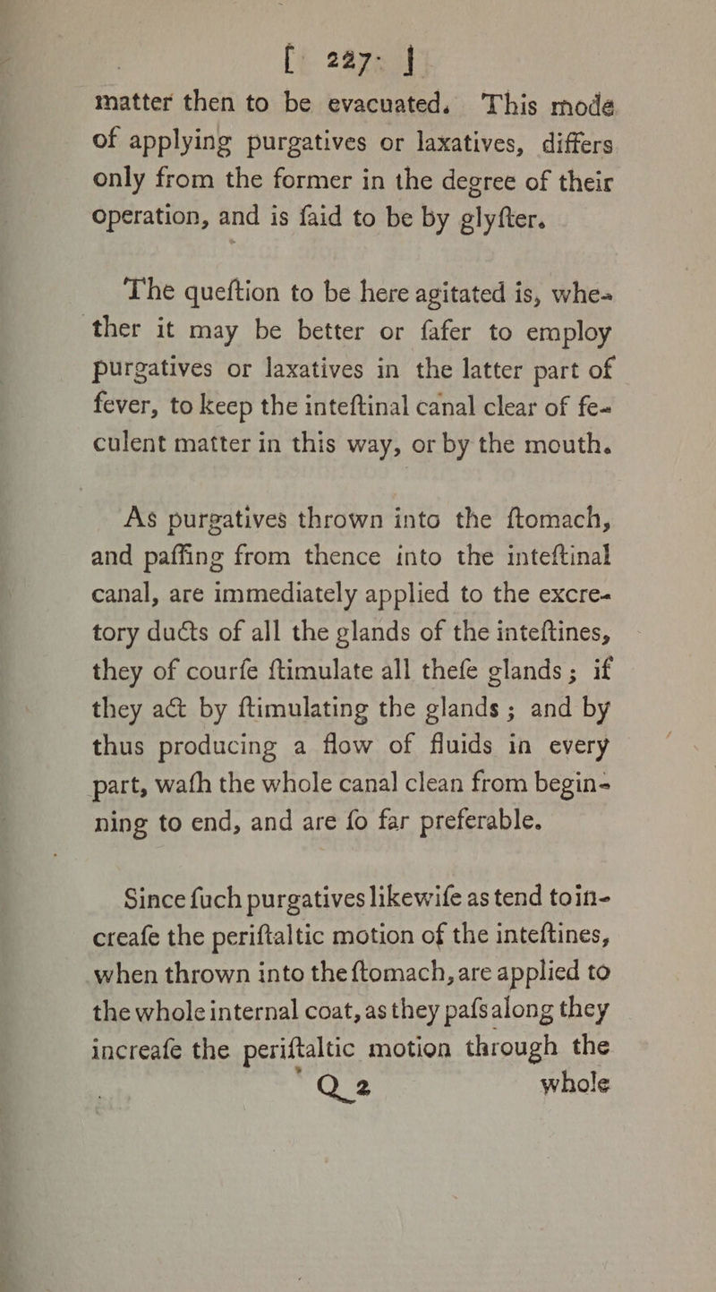 [ 2a7- J matter then to be evacuated, This mode of applying purgatives or laxatives, differs only from the former in the degree of their operation, and is faid to be by glyfter. The queftion to be here agitated is, whe- ther it may be better or fafer to employ purgatives or laxatives in the latter part of fever, to keep the inteftinal canal clear of fe- culent matter in this way, or by the mouth. As purgatives thrown into the ftomach, and paffing from thence into the inteftinal canal, are immediately applied to the excre- tory ducts of all the glands of the inteftines, they of courfe ftimulate all thefe glands; if they act by ftimulating the glands ; and by thus producing a flow of fluids in every part, wath the whole canal clean from begin- ning to end, and are fo far preferable. Since fuch purgatives likewife as tend toin- creafe the periftaltic motion of the inteftines, when thrown into the {tomach, are applied to the whole internal coat, as they pafsalong they increafe the periftaltic motion through the “Q2 whole