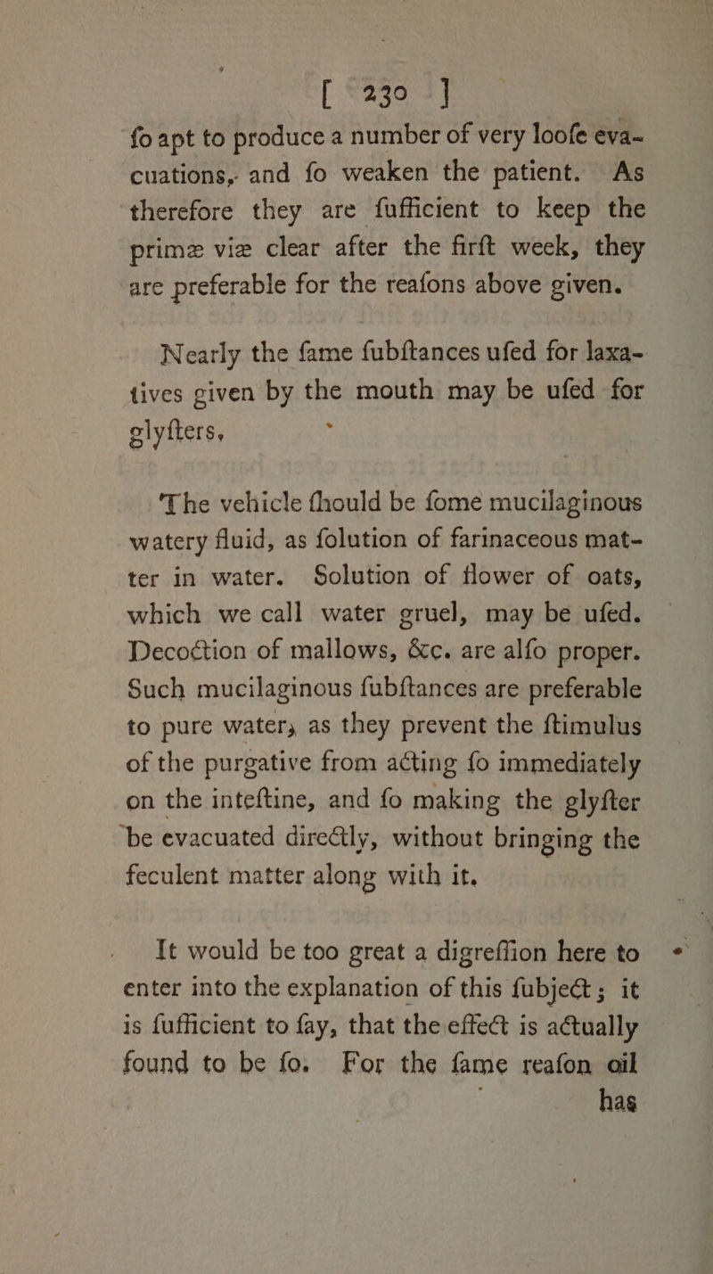 fo apt to produce a number of very loofe eva- cuations, and fo weaken the patient. As therefore they are fufficient to keep the prime vie clear after the firft week, they are preferable for the reafons above given. Nearly the fame fubftances ufed for laxa- tives given by the mouth may be ufed for elyfters, ‘The vehicle fhould be fome mucilaginous watery fluid, as folution of farinaceous mat- ter in water. Solution of flower of oats, which we call water gruel, may be ufed. Decoction of mallows, &amp;c. are alfo proper. Such mucilaginous fubftances are preferable to pure water, as they prevent the ftimulus of the purgative from acting fo immediately on the inteftine, and fo making the glyfter “be evacuated direCtly, without bringing the feculent matter along with it. It would be too great a digreffion here to enter into the explanation of this fubject ; it is fufficient to fay, that the effect is actually found to be fo. For the fame reafon ail has