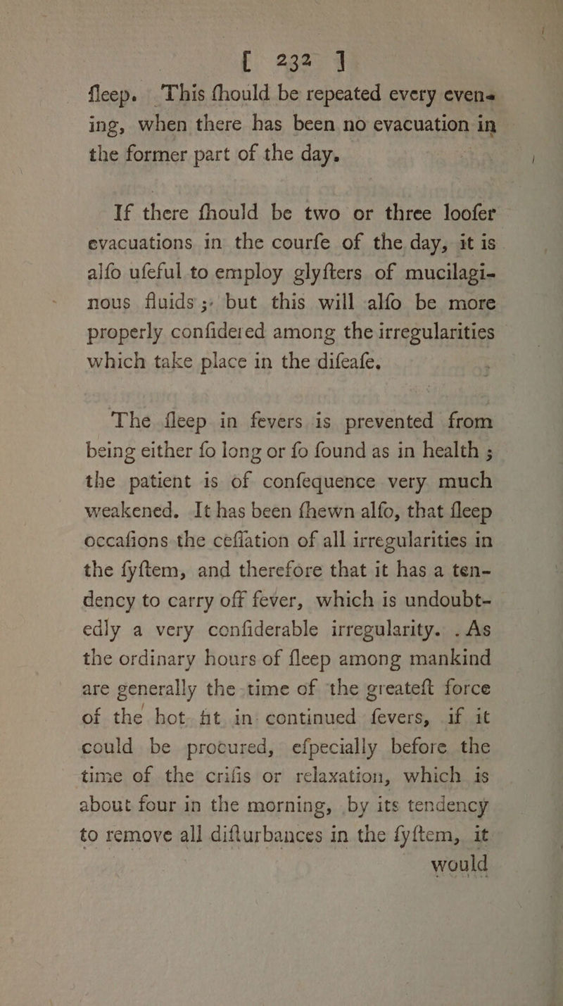 : f 38 9 fleep. This fhould be repeated every evens ing, when there has been no evacuation in the former part of the day, : If there fhould be two or three loofer evacuations in the courfe of the day, it is , alfo ufeful to employ glyfters of mucilagi- nous fluids; but this will alfo be more properly confidered among the irregularities which take place in the difeafe, The fleep in fevers is prevented from being either fo long or fo found as in health ; the patient 1s of confequence very much weakened, It has been fhewn alfo, that fleep occafions the cefiation of all irregularities in the fyftem, and therefore that it has a ten- dency to carry off fever, which is undoubt- edly a very confiderable irregularity. .As the ordinary hours of fleep among mankind are generally the time of the greateft force of the hot. ft in. continued fevers, if it could be procured, efpecially before the time of the crifis or relaxation, which is about four in the morning, by its tendency to remove all difturbances in the fyftem, it would