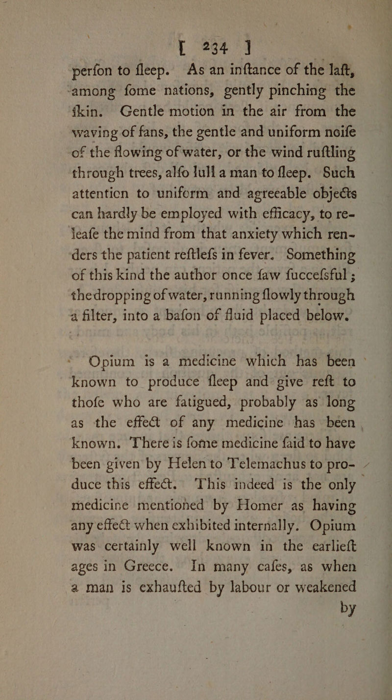 perfon to fleep. As an inftance of the laft, ‘among fome nations, gently pinching the ikin. Gentle motion in the air from the waving of fans, the gentle and uniform noife of the flowing of water, or the wind ruftling through trees, alfo lull a man to fleep. Such attention to uniform and agreeable objects can hardly be employed with efficacy, to re- jeafe the mind from that anxiety which ren- ders the patient reftlefs in fever. Something thedropping of water, running flowly through a filter, into a bafon of fluid placed below. known to produce fleep and give reft to thofe who are fatigued, probably as long known. There is fome medicine faid to have been given by Helen to Telemachus to pro- * medicine mentioned by Homer as having any effect when exhibited internally. Opium was certainly well known in the earlieft ages in Greece. In many cafes, as when a man is exhaufted by labour or weakened by
