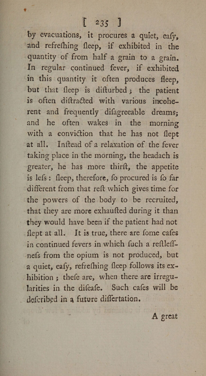 [ 233 9 by evacuations, it procures a quiet, eafy, ‘and refrefhing fleep, if exhibited in the quantity of from half a grain to a grain. In regular continued fever, if exhibited in this quantity it often produces fleep, but that fleep is difturbed; the patient is often diftracted with various incohe- rent and frequently difagreeable dreams; and he often wakes in the morning with a conviction that he has not flept at all. Inftead of a relaxation of the fever taking place in the morning, the headach is greater, he has more thirft, the appetite is lefs: fleep, therefore, fo procured is fo far different from that reft which gives time for the powers of the body to be recruited, that they are more exhaufted during it than they would have been if the patient had not flept at all. It is true, there are fome cafes in continued fevers in which fuch a reftlefl- nefs from the opium is not produced, but a quiet, eafy, refrefhing fleep follows its ex- hibition ; thefe are, when there are irregu- larities in the difeafe. Such cafes will be | defcribed in q future differtation. A great