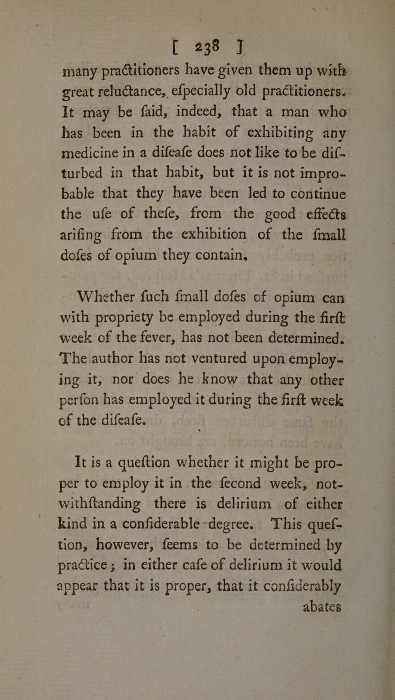 \ [ 238 J many practitioners have given them up with great reluctance, efpecially old pra¢titionets. It may be faid, indeed, that a man who has been in the habit of exhibiting any medicine in a difeafe does not like to be dif. turbed in that habit, but it is not impro- bable that they have been led to continue the ufe of thefe, from the good effects arifing from the exhibition of the {mall dofes of opium they contain, | Whether fuch fmall dofes of opium can with propriety be employed during the firft week of the fever, has not been determined. The.author has not ventured upon employ- ing it, nor does he know that any other perfon has employed it during the firft week of the difeafe. | It is a queftion whether it might be pro- per to employ it in the fecond week, not- withftanding there is delirium of either kind in a confiderable~degree. ‘This quef- tion, however, feems to be determined by practice ; in either cafe of delirium it would appear that it is proper, that it confiderably ) abates