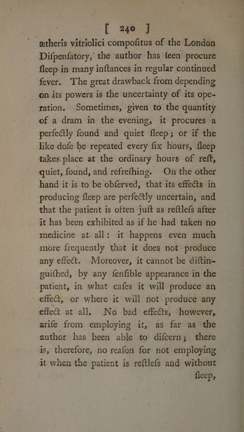 EL age J |  gtheris vitriolici compofitus of the London Difpenfatory, the author has feen procure - fleep in many inftances in regular continued fever. The great drawback from depending tation. Sometimes, given to the quantity of a dram in the evening, it procures a perfectly found and quiet fleep; or if the like dofe be repeated every fix hours, -fleep takes place at the ordinary hours of reft, quiet, found, and refrefhing. On the other hand it is to be obferved, that its effets in producing fleep are perfectly uncertain, and that the patient is often juft as reftlefs after it has been exhibited as if he had taken no medicine at-all: it happens even much more frequently that it does not produce any effect. Moreover, it cannot be diftin- guifhed, by any fenfible appearance in the patient, in what cafes it will produce an. effect, or where it will not produce any effect at all. No bad effects, however, arife from employing it, as far as the author has been able .to difcern; there is, therefore, no reafon for not employing it when the patient is reftlefs and without fleep,
