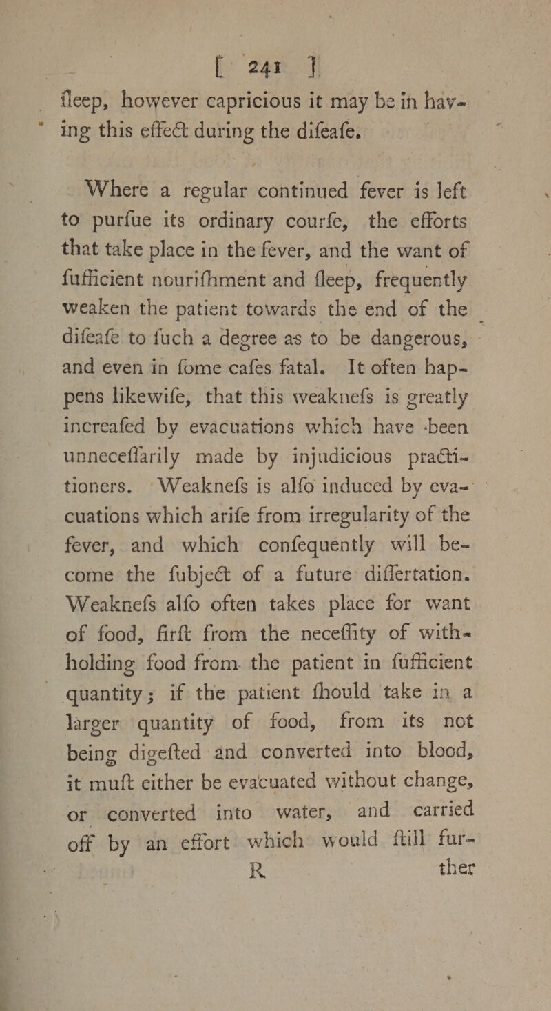 f: ton] fleep, however capricious it may be in havy- ing this effect during the difeafe. | Where a regular continued fever is left to purfue its ordinary courfe, the efforts that take place in the fever, and the want of fufficient nourifhment and fleep, frequently weaken the patient towards the end of the difeafe to fuch a degree as to be dangerous, and even in fome cafes fatal. It often hap- pens likewife, that this weaknefs is greatly increafed by evacuations which have -been unneceflarily made by injudicious practi- tioners. -Weaknefs is alfo induced by eva- cuations which arife from irregularity of the fever, and which confequently will be- come the fubject of a future differtation. Weaknefs alfo often takes place for want of food, firft from the neceffity of with- holding food from. the patient in fufficient quantity; if the patient fhould take in a larger quantity of food, from its not being digefted and converted into blood, it mutt either be evacuated without change, or converted into water, and carried off by an effort which would fill fur- R ther
