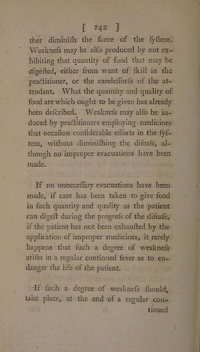 ther diminifh the force of the fyftem. Weaknefs may be alfo produced by not ex- hibiting that quantity of food that may be digéfted, either from want of fkill in the practitioner, or the carelefinefs of the at- tendant. What the quantity and quality of food are which ought to be given has already: been defcribed. Weaknets may alfo be: in- duced by practitioners employing medicines: that occafion confiderable efforts in the fy tem, without diminifhing the difeafe, al- though no improper evacuations have been. made. If no unneceflary evacuations have been. made, if care has been taken to give food in fuch quantity and quality as the patient» can digeft during the progrefs of the difeafe, if the patient has not been exhaufted by the» application of improper medicines, it rarely happens that fuch a degree of weaknefs arifes ina regular continued fever as to ens. danger the life of the patient. If fuch a. degree of -weaknefs fthould, take place, at the end of a regular con- tinued