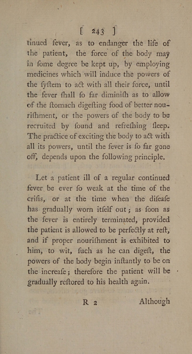 pb ae tinued fever, as to endanger the life of the patient, the force of the body may in fome degree be kept up, by employing medicines which will induce the powers of the fyftem to act with all their force, until the fever thall fo far diminith as to allow of the ftomach digefting food of better nou- rifhment, or the powers of the body to be recruited by found and refrefhing fleep. The practice of exciting the body to a&amp; with all its powers, until the fever is fo far gone off, depends upon the following principle. Let a patient ill of a regular continued. fever be ever fo weak at the time of the — crifis, or at the time when the difeafe has gradually worn itfelf out; as foon as the fever is entirely terminated, provided the patient is allowed to be perfectly at reft, and if proper nourifhment is exhibited to him, to wit, fuch as he can digeft, the powers of the body begin inftantly to be on the increafe; therefore the patient will be - gradually reftored to his health again. Re Although
