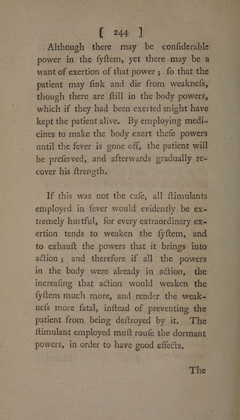 [ 346) Although there may be confiderable power in the fyftem, yet there may be a want of exertion of that power; fo that the | patient may fink and die from weaknefs, though there are {till in the body powers, which if they had been exerted might have kept the patient alive. By employing medi- cines to make the body exert thefe powers until the fever is gone off, the patient will be preferved, and afterwards gradually re- cover his ftrength. If this was not the cafe, all ftimulants employed in fever would evidently be ex- tremely hurtful, for every extraordinary ex- ertion tends to weaken the fyftem, and to exhauft the powers that it brings into action; and therefore if all the powers in the body were already in action, the increafing that action would weaken the fyftem much more, and render the weak- nefs more fatal, inftead of preventing the patient from being deftroyed by it. The {timulant employed muft roufe the dormant - powers, in order to have good effects. The