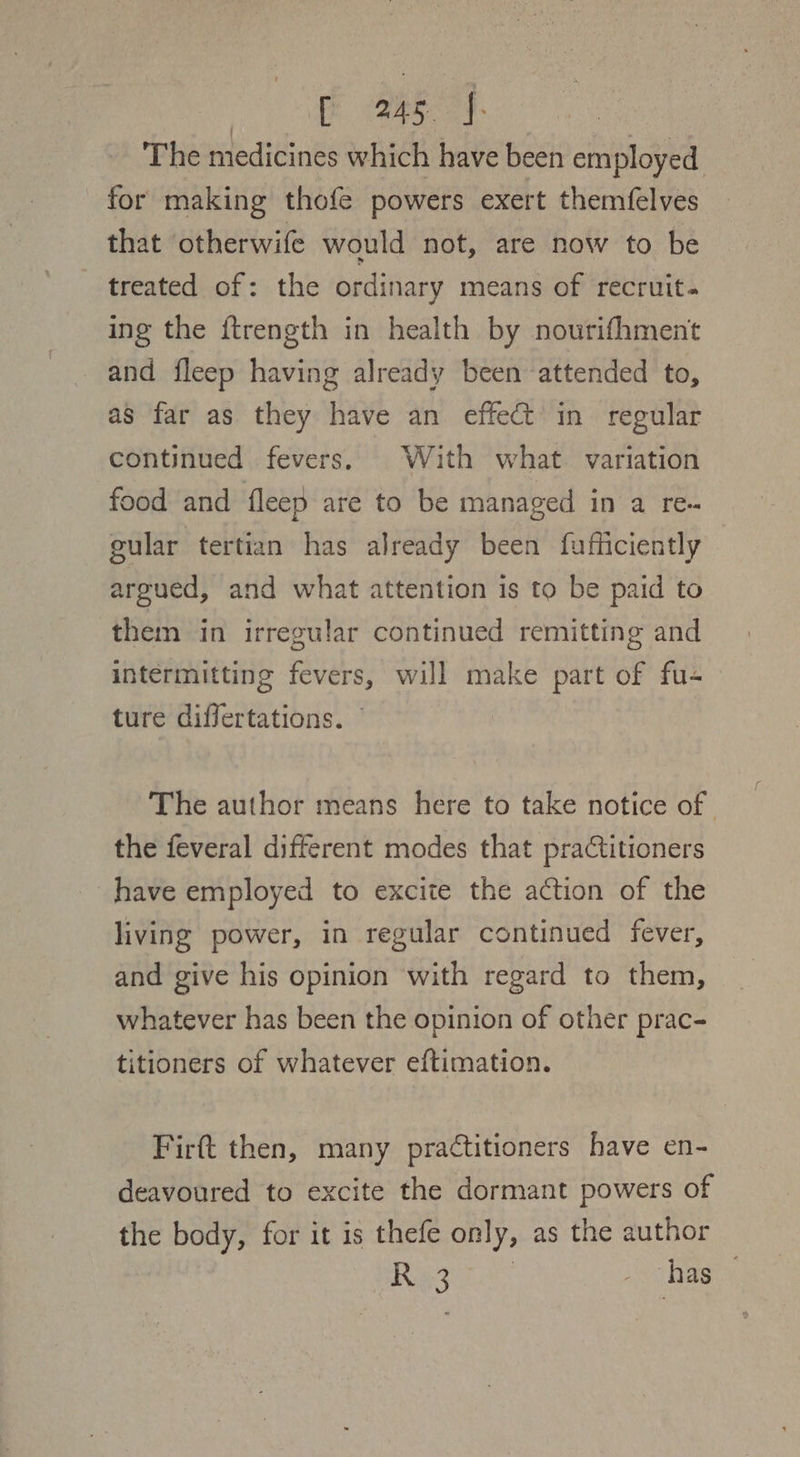 eT: | The medicines which have been employed for making thofe powers exert themfelves that otherwife would not, are now to be treated of: the ordinary means of recruit. ing the ftrength in health by nourifhment and fleep having already been attended to, as far as they have an effect in regular continued fevers, With what variation food and fleep are to be managed in a re- gular tertian has already been fufficiently argued, and what attention is to be paid to them in irregular continued remitting and intermitting fevers, will make part of fu- ture differtations. © The author means here to take notice of the feveral different modes that praCtitioners have employed to excite the action of the living power, in regular continued fever, and give his opinion with regard to them, whatever has been the opinion of other prac- titioners of whatever eftimation. Firft then, many practitioners have en- deavoured to excite the dormant powers of the body, for it is thefe only, as the author Rey _ has
