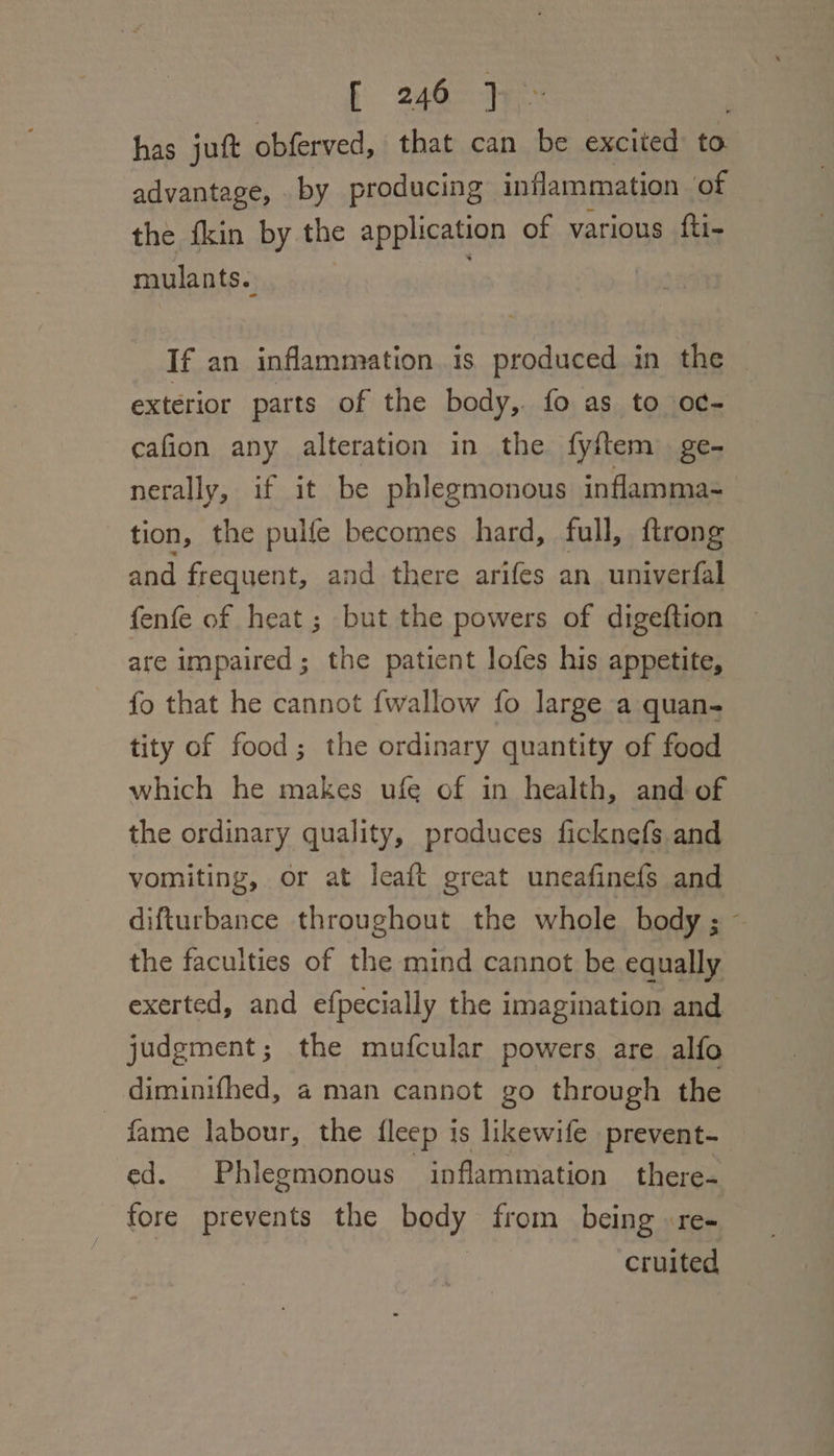 f 246° 7 has juft obferved, that can a excited to advantage, by producing inflammation of the fkin by the application of various fti- mulants.. If an inflammation. is produced in the exterior parts of the body, fo as to o¢- cafion any alteration in the fyftem ge- nerally, if it be phlegmonous inflamma- tion, the pulfe becomes hard, full, {trong and frequent, and there arifes an univerfal fenfe of heat ; but the powers of digeftion are impaired; the patient lofes his appetite, fo that he cannot {wallow fo large a quan- tity of food; the ordinary quantity of food which he makes ufe of in health, and of the ordinary quality, produces ficknefs and vomiting, or at leaft great uneafinefs and difturbance throughout the whole body; ~ the faculties of the mind cannot be equally exerted, and efpecially the imagination and judgment; the mufcular powers are alfo _ diminifhed, a man cannot go through the fame labour, the fleep is likewife prevent- ed. Phlegmonous inflammation there- fore prevents the body from being re- cruited