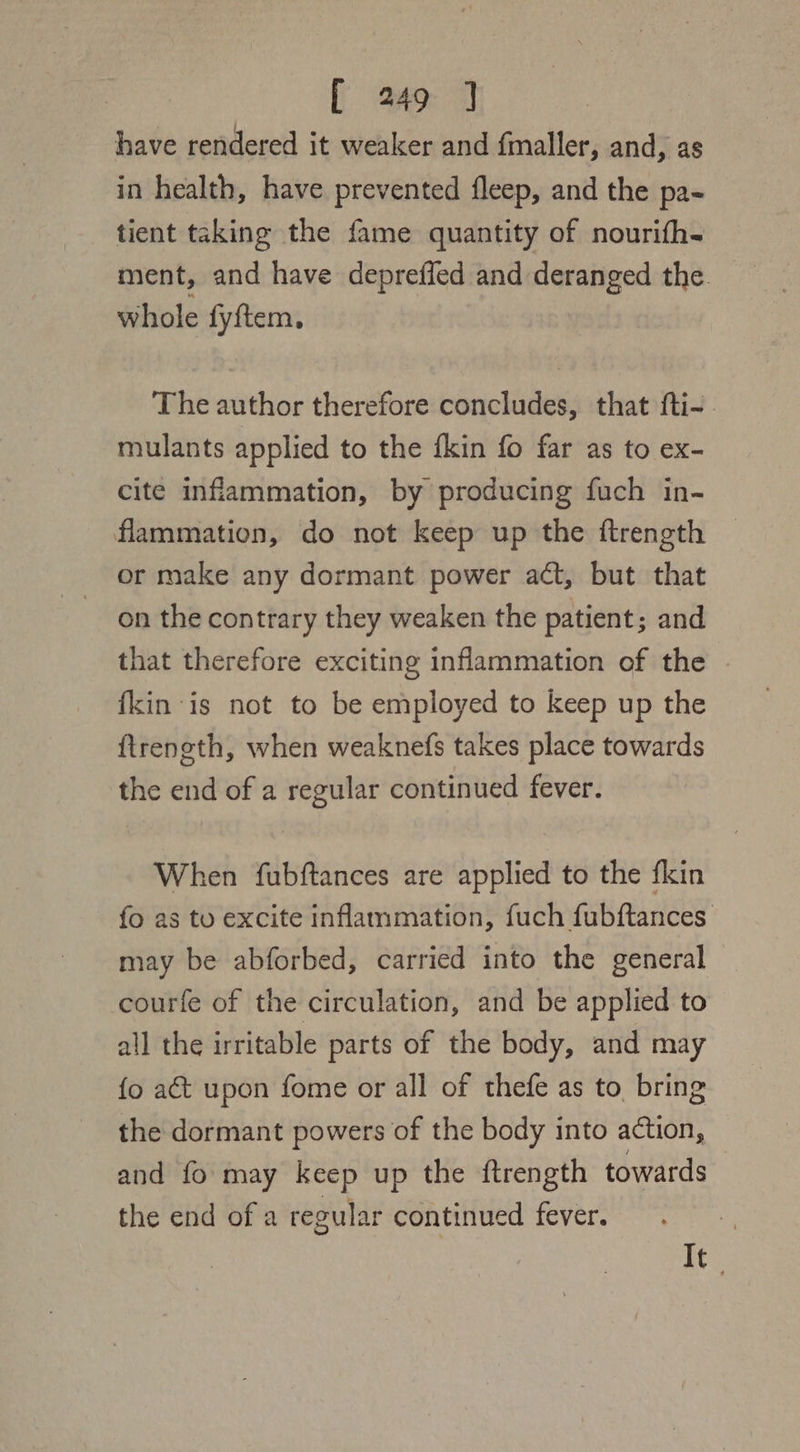 have rendered it weaker and fmaller, and, as in health, have prevented fleep, and the pa- tient taking the fame quantity of nourifh- ment, and have depreffed and deranged the whole fyftem, The author therefore concludes, that fti-. mulants applied to the fkin fo far as to ex- cite inflammation, by producing fuch in- flammation, do not keep up the ftrength © or make any dormant power act, but that on the contrary they weaken the patient; and that therefore exciting inflammation of the {kin is not to be employed to keep up the ftreneth, when weaknefs takes place towards the end of a regular continued fever. When fubftances are applied to the fkin fo as to excite inflammation, fuch fubftances may be abforbed, carried into the general courfe of the circulation, and be applied to all the irritable parts of the body, and may {o at upon fome or all of thefe as to bring the dormant powers of the body into action, and fo may keep up the ftrength towards the end of a regular continued fever. oe