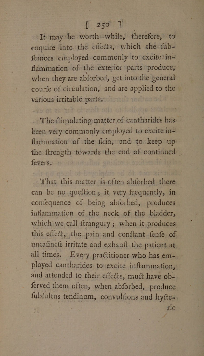 It may be worthwhile, therefore, to enquire into. the effects, which the fub-— ftances employed commonly to excite’in- flammation of the exterior parts ‘produce, when they are abforbed, ¢ get into the general courfe of circulation, id are applied to ) the various irritable parts. The ftimulating matter of cantharides has: been very commonly employed to excite 1n- flammation of the fkin, and to keep up the ftrength towards the end of continued 3 fevers. ‘That this matter is-often abforbed there can be no queftion; it very frequently, in confequence of being abforbed, produces inflammation of the neck of the bladder, which we call ftrangury ; when it produces this effect, the pain and conftant fenfe of uneafine(s irritate and exhauft the patient at all times. Every practitioner who has em- ployed cantharides to:excite inflammation, and attended to their effets, muft have ob-. ferved them often, when abforbed, produce fubfultus tendinum, convulfions and hyfte-. ric /