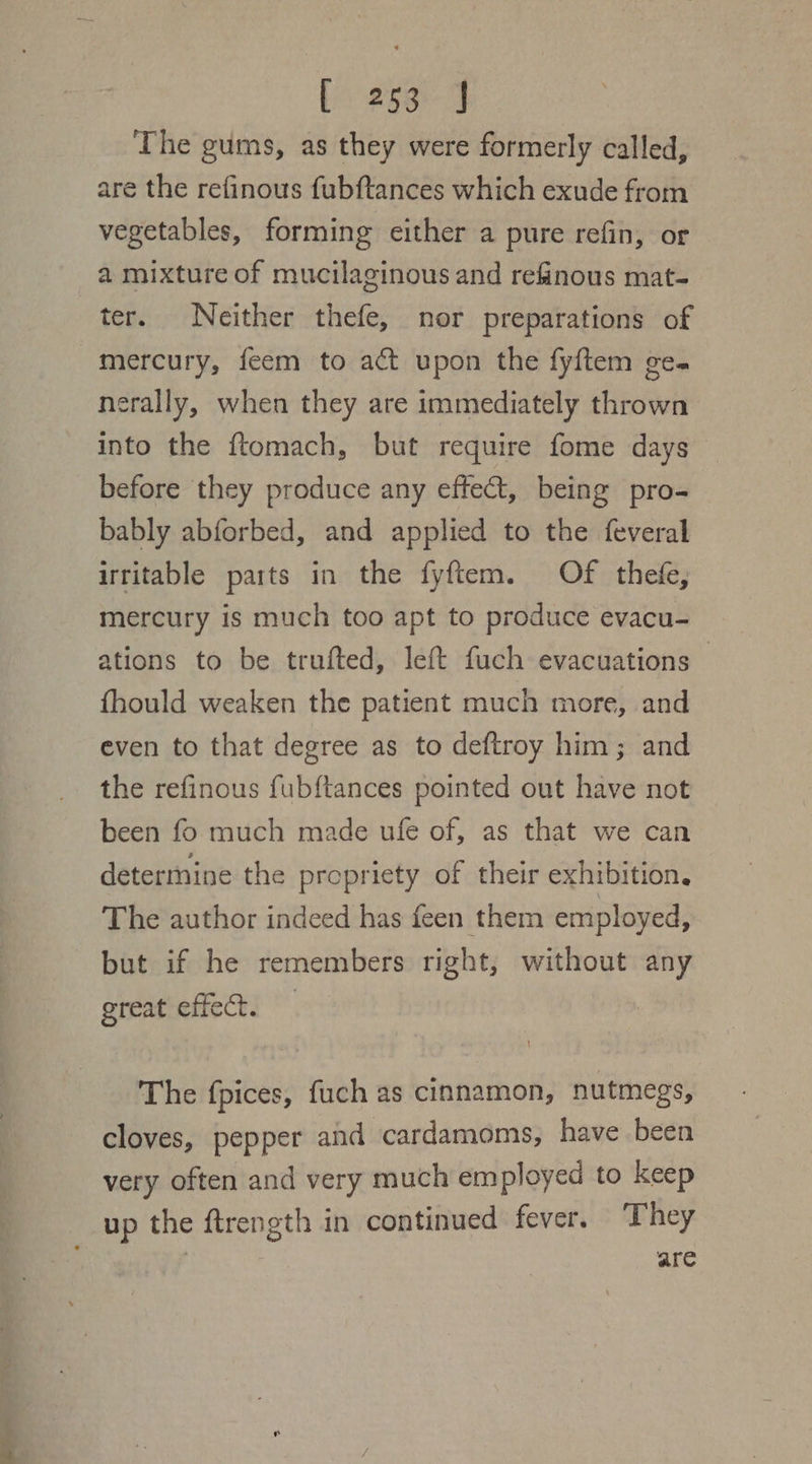 oor L258) J The gums, as they were formerly called, are the refinous fubftances which exude from vegetables, forming either a pure refin, or a mixture of mucilaginous and refinous mat- ter. Neither thefe, nor preparations of mercury, feem to act upon the fyftem ge. nerally, when they are immediately thrown into the ftomach, but require fome days before they produce any effect, being pro- bably abforbed, and applied to the feveral irritable parts in the fyftem. Of thefe, mercury is much too apt to produce evacu- ations to be trufted, left fuch evacuations | fhould weaken the patient much more, and even to that degree as to deftroy him; and the refinous fubftances pointed out have not been fo much made ufe of, as that we can determine the propriety of their exhibition, The author indeed has feen them employed, but if he remembers right, without any great effect. The fpices, fuch as cinnamon, nutmegs, cloves, pepper and cardamoms, have been very often and very much employed to keep up the ftrength in continued fever. They | are