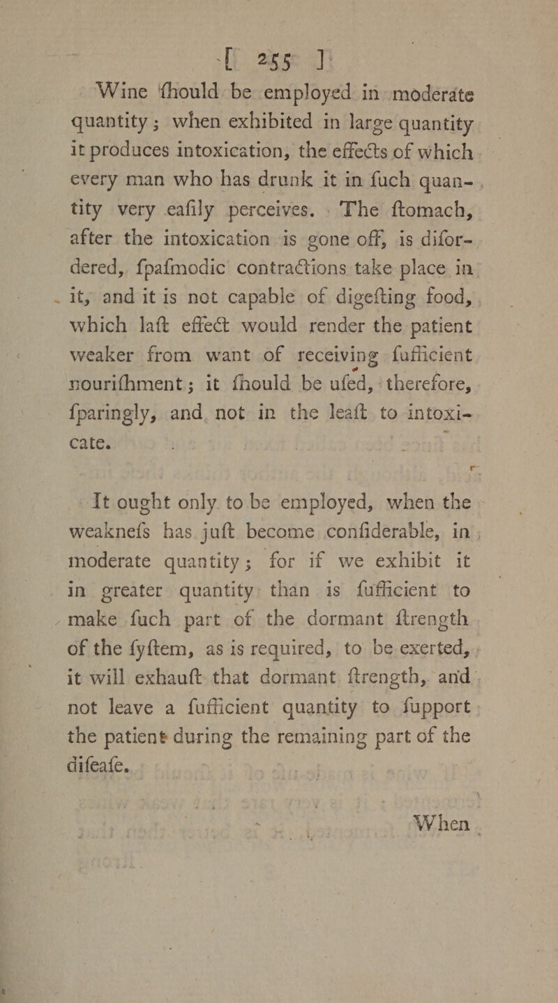 UL age aT} Wine {hould be employed in moderate quantity ; when exhibited in large quantity it produces intoxication, the effects of which every man who has drunk it in fuch quan-. tity very eafily perceives. The ftomach, after the intoxication is gone off, is difor- dered, fpafmodic’ contractions take place in it, and it is net capable of digefting food, which laft effect would render the patient weaker from want of receiving fufficient nourifhment; it fhould be ufed, therefore, {paringly, and. not in the leaft to intoxi- cate. : It ought only. to be employed, when the - weaknefs has. juft become confiderable, in ; moderate quantity; for if we exhibit it in greater quantity: than is fufficient to of the fyftem, as is required, to be exerted, it will exhauft that dormant ftrength, and. not leave a fufficient quantity to fupport the patient during the remaining part of the difeate. When .