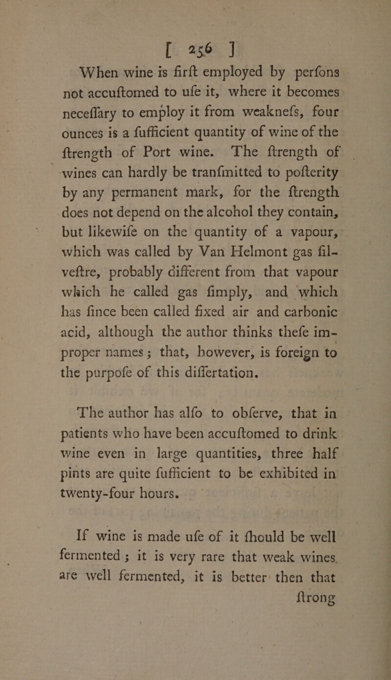 When wine is firftt employed by perfons not accuftomed to ufe it, where it becomes neceflary to employ it from weaknefs, four ounces is a fufficient quantity of wine of the ftrength of Port wine. The ftrength of — ‘wines can hardly be tranfinitted to pofterity by any permanent mark, for the ftrength does not depend on the alcohol they contain, but likewife on the quantity of a vapour, which was called by Van Helmont gas fil- veftre, probably different from that vapour which he called gas fimply, and which has fince been called fixed air and carbonic acid, although the author thinks thefe im- proper names; that, however, is foreign to the purpofe of this differtation. The author has alfo to obferve, that in patients who have been accuftomed to drink wine even in large quantities, three half pints are quite fufficient to be exhibited in twenty-four hours. If wine is made ufe of it fhould be well fermented ; it is very rare that weak wines. are well fermented, it is better then that | {trong