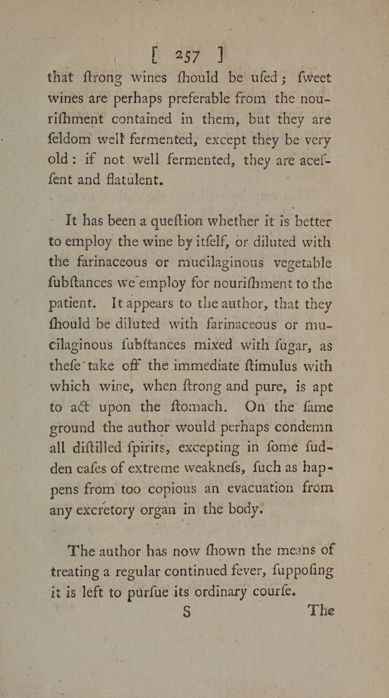 that ftrong wines fhould be ufed; {weet wines are perhaps preferable from the nou- rifhment contained in them, but they are feldom well fermented, except they be very old: if not well fermented, they are acef- fent and flatulent. It has been a queftion whether it is better to employ the wine by itfelf, or diluted with the farinaceous or mucilaginous vegetable fubftances we employ for nourifhment to the patient. It appears to the author, that they fhould be diluted with farinaceous or mu- cilaginous fubftances mixed with fugar, as thefe take off the immediate ftimulus with which wine, when {trong and pure, is apt to aGt upon the ftomach. On the fame ground the author would perhaps condemn all diftilled {pirits, excepting in fome fud- den cafes of extreme weaknefs, fuch as hap- pens from too copious an evacuation from any excretory organ in the body. The author has now fhown the means of treating a regular continued fever, fuppofing it is left to purfue its ordinary courte. S The