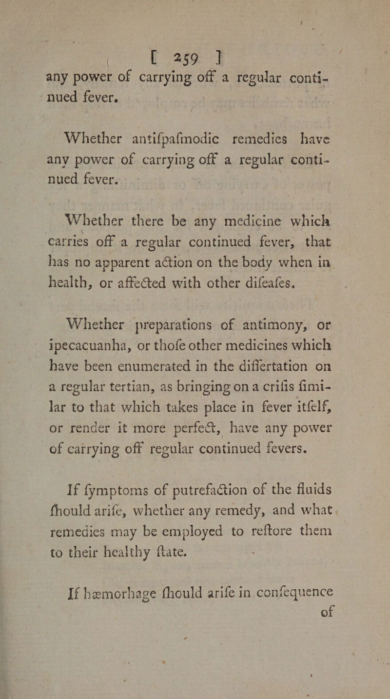 ro hae any power of carrying off a regular conti- nued fever. tie Whether antifpafmodic remedies have any power of carrying off a regular conti- nued fever. Whether there be any medicine which carries off a regular continued fever, that has no apparent action on the body when in health, or affected with other difeafes. Whether preparations of antimony, or ipecacuanha, or thofe other medicines which have been enumerated in the differtation on a regular tertian, as bringing ona crifis fimi- lar to that which takes place in fever itfelf, or render it more perfe&amp;t, have any power of carrying off regular continued fevers. If fymptoms of putrefaction of the fluids fhould arife, whether any remedy, and what. remedies may be employed to reftore them to their healthy ftate. If hemorhage fhould arife in confequence of