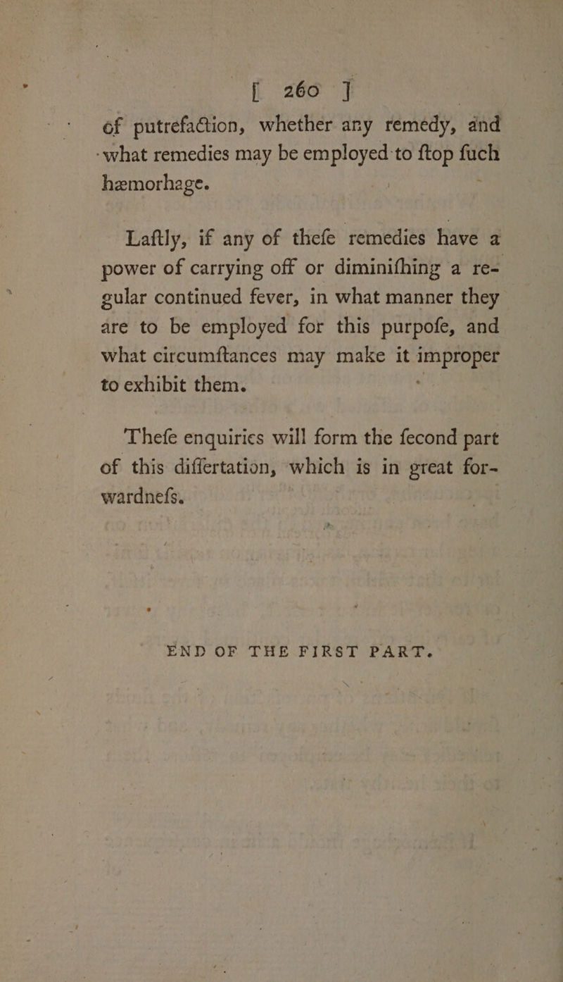 ef putrefaion, whether any remedy, and -what remedies may be employed to ftop fuch hemorhage. , Laftly, if any of thefe remedies have a power of carrying off or diminifhing a re- gular continued fever, in what manner they are to be employed for this purpofe, and what circumftances may make it pang” to exhibit them. Thefe enquiries will form the fecond part of this differtation, which is in great for- wardnefs. END OF THE FIRST PART.