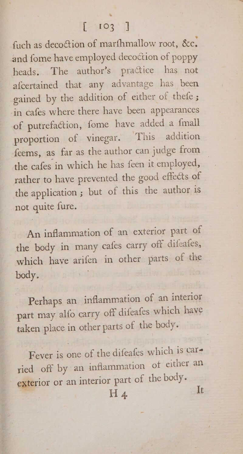 tees: 7! fuch as decoétion of marfhmallow root, &amp;c. and fome have employed decoction of poppy heads. The author’s practice has not afcertained that any advantage has been gained by the addition of either of thefe ; in cafes where there have been appearances of putrefaction, fome have added a {mall proportion of vinegar. ‘This addition feems, as far as the author can judge from the cafes in which he has feen it employed, rather to have prevented the good effects of the application ; but of this the author is not quite fure. An inflammation of an exterior part of the body in many cafes carry off difeafes, which have arifen in other parts of the body. Perhaps an inflammation of an interior part may alfo carry off difeafes which have taken place in other parts of the body. Fever is one of the difeafes swhich is care ried off by an inflammation of either an _ exterior or an interior part of the body.