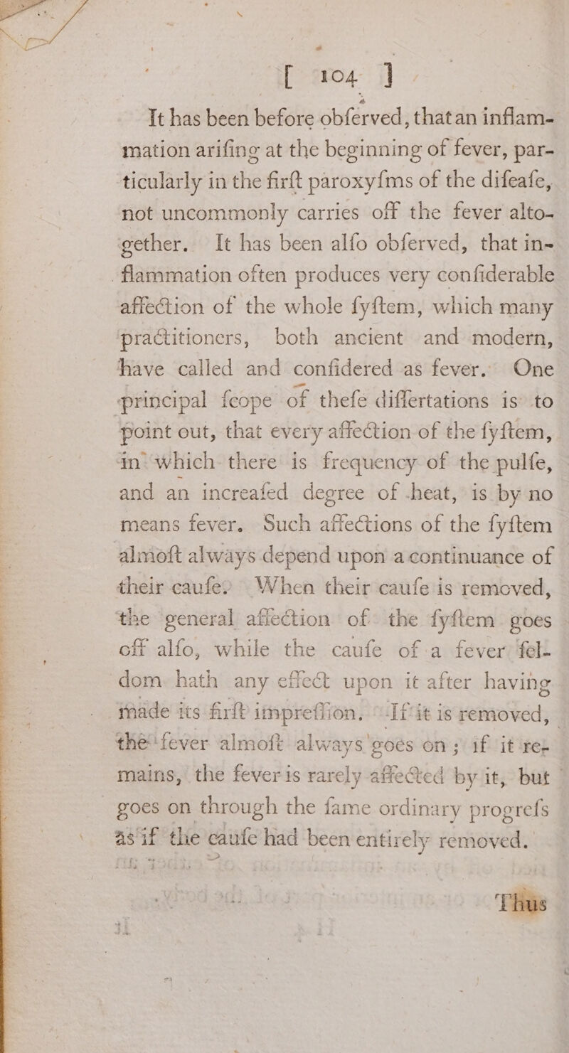 [ ‘104 |] | It has been before obférved, thatan inflam. mation arifing at the beginning of fever, par- ticularly in the firft paroxy{ms of the difeafe, not uncommonly carries off the fever alto- affection of the whole fyftem, which many point out, that every affection of the fyftem, an’ which there is frequency of the pulfe, and an increafed degree of -heat, is by no means fever. Such affections of the fyftem off alfo, while the caufe of-a fever ‘fel. dom. hath any effect upon it after having tnade its Art imprefiion, “If it is Latinetciis t always goes on; if it ter mains, the feveris rarely affected by it, but | ae sat the caine had been enti ees removed. =