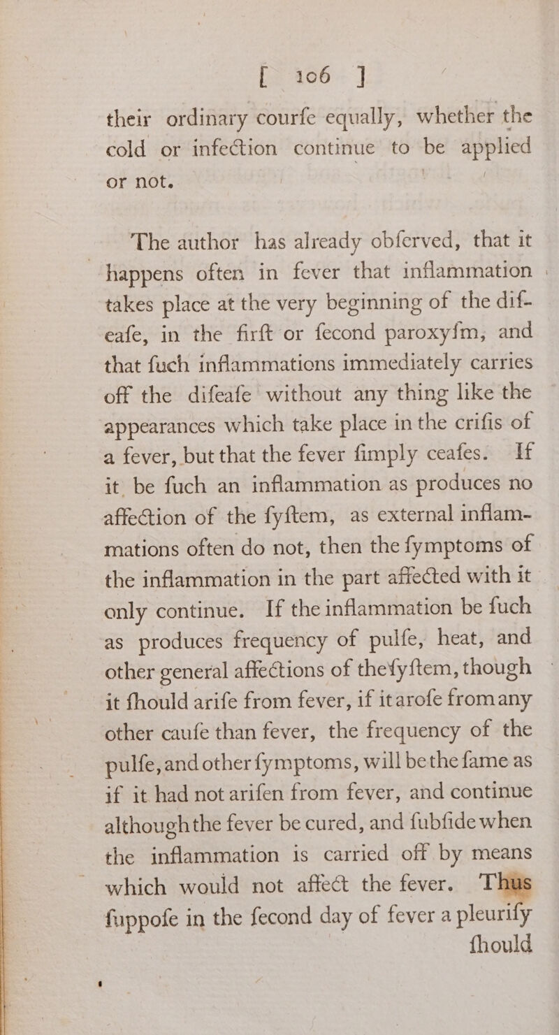 f~ 406. ] their ordinary courfe equally, whether the cold or infection continue to be applied or not. The author has already obferved, that it happens often in fever that inflammation | takes place at the very beginning of the dif- eafe, in the firft or fecond paroxy{m, and that fuch inflammations immediately carries off the difeafe without any thing like the appearances which take place in the crifis of a fever, but that the fever fimply ceafes. If it be fuch an inflammation as produces no affection of the fyftem, as external inflam- mations often do not, then the fymptoms of the inflammation in the part affected with it only continue. If the inflammation be fuch as produces frequency of pulfe, heat, and other general affections of thefyftem, though » it fhould arife from fever, if itarofe fromany other caufe than fever, the frequency of the pulfe, and other fymptoms, will bethe fame as if it had not arifen from fever, and continue although the fever be cured, and fubfide when the inflammation is carried off by means which would not affect the fever. T fuppofe in the fecond day of fever a pleurily fhould