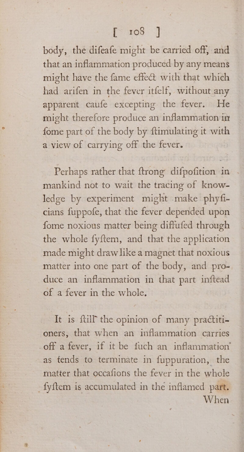 - eS eet, TO, ae ee eee Pee ae [> 508 =] body, the difeafe might be carried off, and that an inflammation produced by any means might have the fame effect with that which had arifen in the fever itfelf, without any apparent caufe excepting the fever. He might therefore produce an inflammation im fome part of the body by ftimulating it with a view of carrying off the fever. Perhaps rather that ftrong difpofition in mankind not to wait the tracing of know- ledge by experiment might make phyfi- cians fuppofe, that the fever depended upon fome noxious matter being diffufed through the whole fyftem, and that the application made might draw like a magnet that noxious matter into one part of the body, and pro- duce an inflammation in that part inftead of a fever in the whole. It is {till the opinion of many practiti- oners, that when an inflammation carries matter that occafions the fever in the whole When
