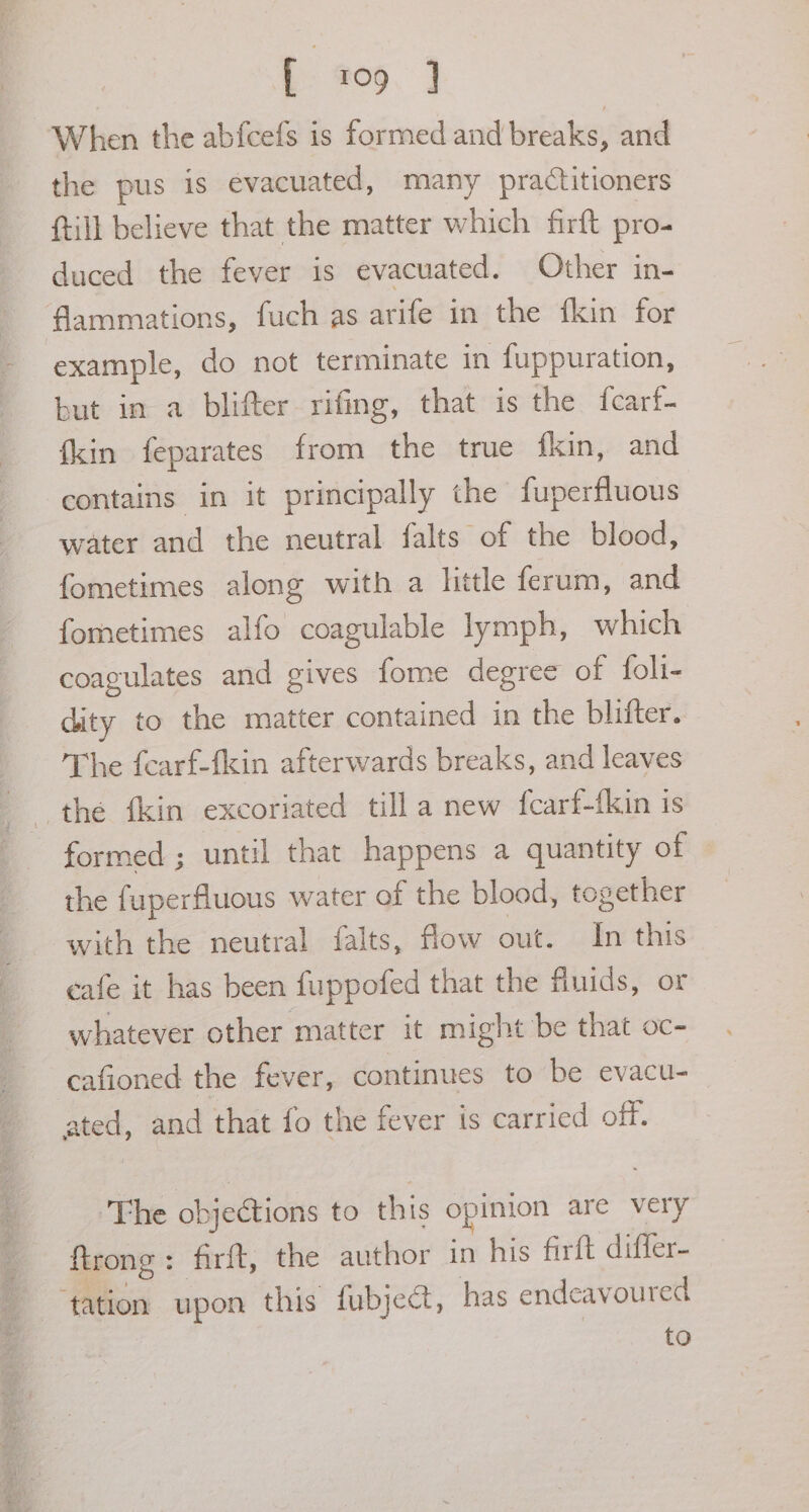 [ 109 } When the abfcefs is formed and breaks, and the pus is evacuated, many practitioners {till believe that the matter which firft pro- duced the fever is evacuated. Other in- flammations, fuch as arife in the fkin for example, do not terminate in fuppuration, but in a blifter rifing, that is the {carf- {kin feparates from the true fkin, and contains in it principally the fuperfluous water and the neutral falts of the blood, fometimes along with a litle ferum, and fometimes alfo coagulable lymph, which coagulates and gives fome degree of foli- dity to the matter contained in the blifter. The fearf-fkin afterwards breaks, and leaves the {kin excoriated tilla new fcarf-fkin is formed ; until that happens a quantity of the fuperfluous water of the blood, together with the neutral falts, flow out. In this cafe it has been fuppofed that the finids, or whatever other matter it might be that oc- cafioned the fever, continues to be evacu- ated, and that fo the fever is carried off. ‘The objections to this opinion are very firong: firft, the author in his firft differ- ‘tation upon this fubject, has endeavoured to