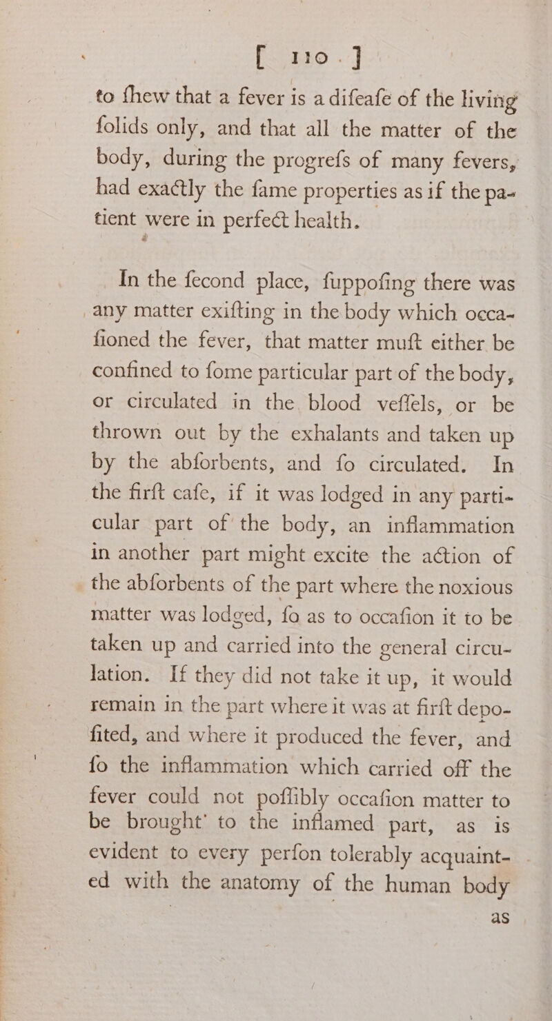 F t80 - J to thew that a fever is a difeafe of the living folids only, and that all the matter of the body, during the progrefs of many fevers, had exactly the fame properties as if the pa- tient were in perfect health. | : In the fecond place, fuppofing there was any matter exifting in the body which occa- fioned the fever, that matter muft either be confined to fome particular part of the body, or circulated in the blood veffels, or be thrown out by the exhalants and taken up by the abforbents, and fo circulated. In the firft cafe, if it was lodged in any parti- cular part of the body, an inflammation in another part might excite the action of _ the abforbents of the part where the noxious matter was lodged, fo as to occafion it to be taken up and carried into the general circu- Jation. If they did not take it up, it would remain in the part where it was at firft depo- fited, and where it produced the fever, and fo the inflammation which carried off the fever could not poflibly occafion matter to be brought’ to the inflamed part, as is evident to every perfon tolerably acquaint- ed with the anatomy of the human body | as