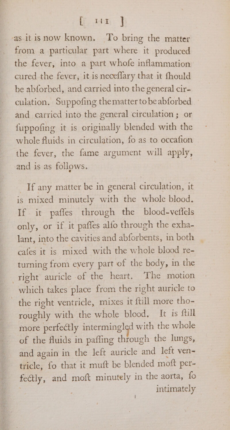 ft. ina: | ‘as itisnow known. To bring the matter from a particular part where it produced the fever, into a part whofe inflammation cured the fever, it is neceflary that it fhould be abforbed, and carried into the general cir- culation. Suppofing the matter to be abforbed and carried into the general circulation ; or {uppofing it is originally blended with the whole Auids in circulation, fo as to occafton the fever, the fame argument will apply, and is as follows. If any matter be in general circulation, it is mixed minutely with the whole blood. If it paffes through the blood-vettels only, or if it paffes alfo through the exha- lant, into the cavities and abforbents, in both _ cafes it is mixed with the whole blood re- turning from every part of the body, in the right auricle of the heart. The motion which takes place from the right auricle to ~ the right ventricle, mixes it {till more tho- roughly with the whole blood. It is ftil more perfectly intermingled with the whole of the fluids in pafling through the lungs, and again in the left auricle and left ven-= tricle, fo that it muft be blended moft per- feétly, and moft minutely in the aorta, fo intimately |