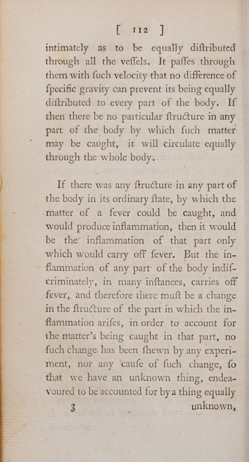 ere | intimately as to be equally diftributed through all the veffels. It paffes through them with fuch velocity that no difference of {pecific gravity can prevent its being equally diftributed to every part of the body. If then there be no particular ftructure in any part of the body by which fuch matter may be caught, it will circulate equally _ through the whole body. If there was any ftru€ture in any part of the body in its ordinary ftate, by which the ‘matter of a fever could be caught, and would produce inflammation, then it would be the' inflammation of that part only which would carry off fever. But the in- fiammation of any part: of the body indif- criminately, in many inftances, carries off fever, and therefore there muft be a change in the ftructure of the part in which the in- flammation arifes, in order to account for the miatter’s being caught in that part, no fuch change. has been {hewn by any experi- ment, nor any caufe of fuch change, fo - that we have an unknown thing, endea-. voured to be accounted for bya thing equally re unknown, >