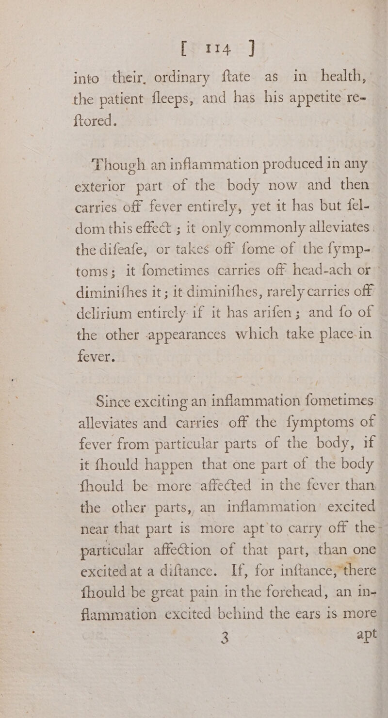 rr] into their, ordinary ftate as in health,’ the patient fleeps, and has his appetite re- ftored. ‘Though an inflammation produced in any exterior part of the body now and then carries off fever entirely, yet it has but fel- dom this effect ; it only commonly alleviates. the difeafe, or takes off fome of the fymp- toms; it fometimes carries off head-ach or” diminifhes it; it diminithes, rarely carries off delirium entirely: if it has arifen; and fo of the other appearances which take place-in fever. | ~~ ’ Since exciting an inflammation fometimes alleviates and carries off the fymptoms of fever from particular parts of the body, if it fhould happen that one part of the body fhould be more affected in the fever than the other parts, an inflammation’ excited near that part is more apt'to carry off the- particular affection of that part, than one excited at a diftance. If, for inftance,*there fhould be great pain in the forehead, an in- flammation excited behind the ears is more