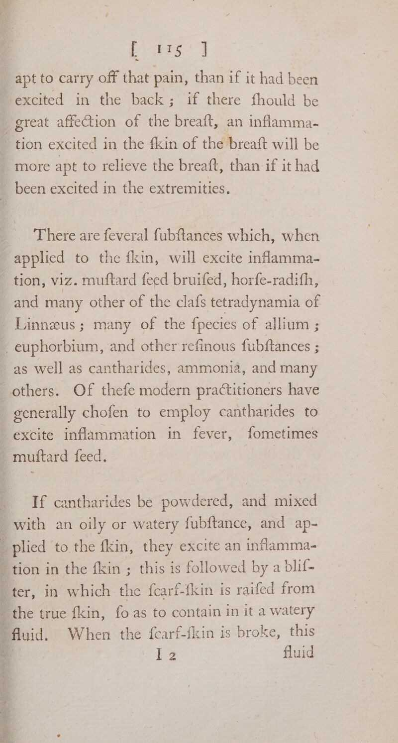 apt to carry off that pain, than if it had been excited in the back; if there fhould be great affection of the breaft, an inflamma. tion excited in the {kin of the breaft will be more apt to relieve the breaft, than if it had _ been excited in the extremities. There are feveral fubftlances which, when applied to the ikin, will excite inflamma- tion, viz. muttard feed bruifed, horfe-radith, and many other of the clafs tetradynamia of _Linneus; many of the fpecies of allium ; _euphorbium, and other refinous fubftances ; as well as cantharides, ammonia, and many others. Of thefe modern practitioners have generally chofen to employ cantharides to excite inflammation in fever, fometimes muftard feed. If cantharides be powdered, and mixed _ with an oily or watery fubftance, and ap- : plied to the fkin, they excite an inflamma- tion in the fin ; this is followed by a blif- “ter, in which the fearf-fkin is raifed from : the true fkin, fo as to contain in it a watery : fluid. When the fearf-fkin is broke, this a P43 fluid