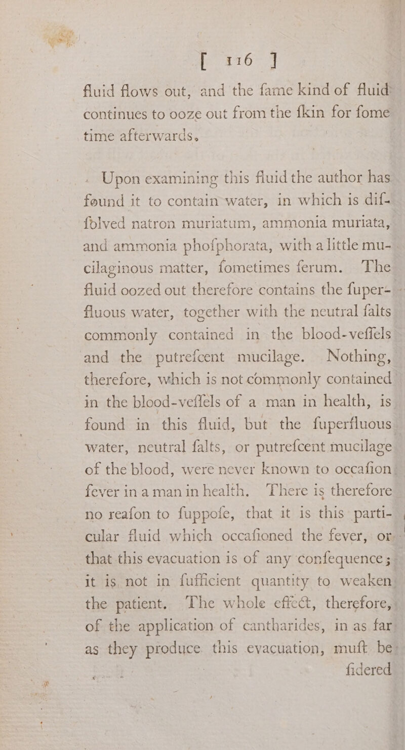 A. Es Ee ete fluid flows out, and the fame kind of fluid? continues to ooze out from the fkin for fome time afterwards. , | Upon examining this fluid the author has found it to contain-water, in which is dif- folved natron muriatum, ammonia muriata, and ammonia phofphorata, with a little mu-_ cilaginous matter, fometimes ferum. The fluid oozed out therefore contains the fuper- “ fluous water, together with the neutral falts commonly contained in the blood-veffels and the putrefcent mucilage. Nothing, therefore, which is not commonly contained in the blood-veffels of a man in health, is found in this fluid, but the fuperfluous— water, neutral falts, or putrefcent mucilage of the blood, were never known to occafion| fever inamaninhealth. There is therefore no reafon to fuppote, that it is this parti- cular fluid which occafioned the fever, or that this evacuation is of any confequence ; it is, not in fufficient quantity to weaken: the patient. The whole effect, therefore, of the application of cantharides, in as far. as they produce this evacuation, muft be: | ) fidered