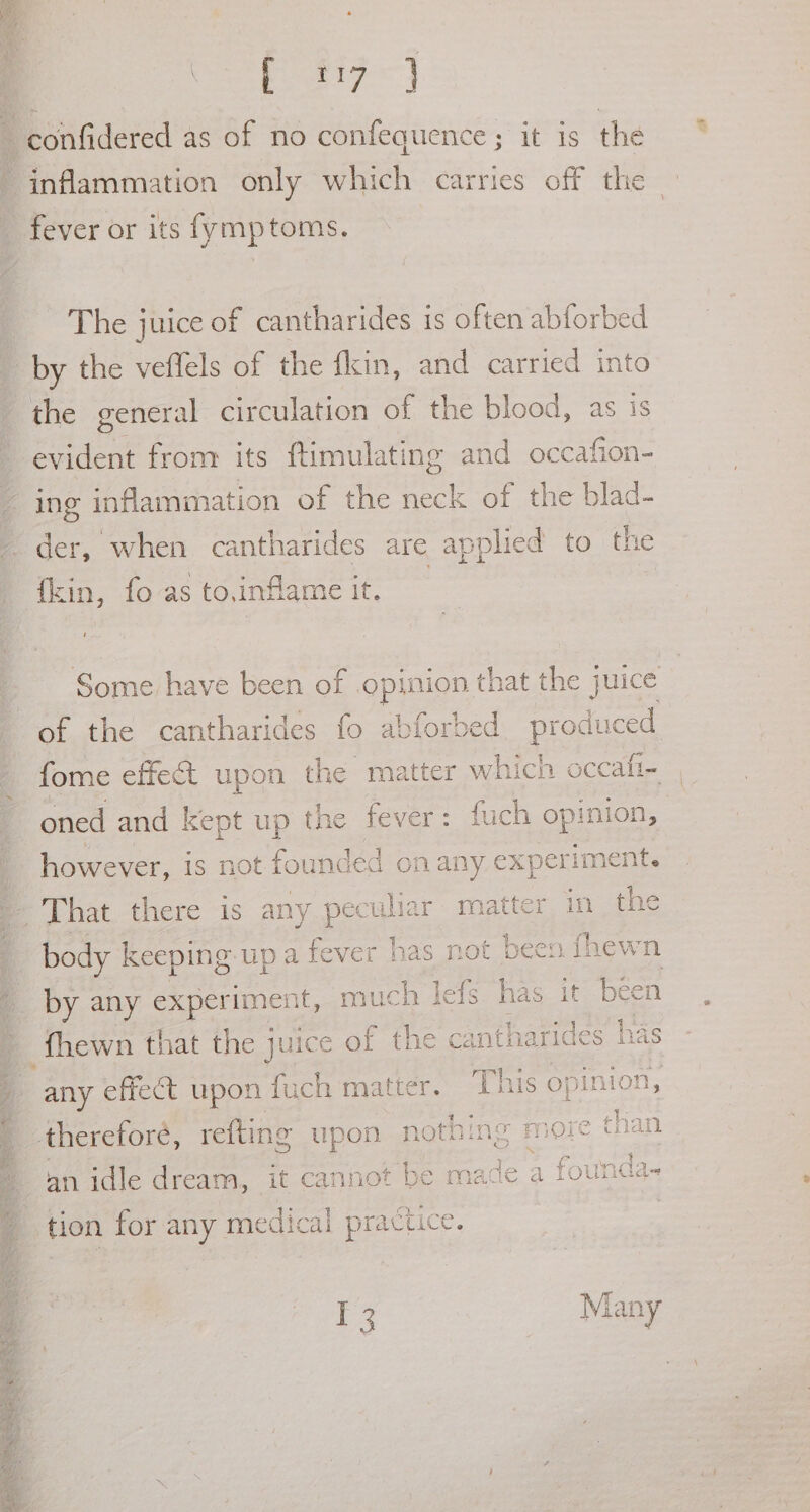 E27} confidered as of no confequence; it is the “inflammation only which carries off the - fever or its fymptoms. The juice of cantharides is often abforbed by the veffels of the fkin, and carried into the general circulation of the blood, as is evident from its ftimulating and occafion- ing inflammation of the neck of the blad- der, when cantharides are applied to the oy fo aS to.inflame it. Some have been of opment hat the juice of the cantharides fo abforbed prepuce fome effeét upon the matter which occali- oned and kept up the fever: fuch opinion, _ however, is not founded on any experiment. | That there is any peculiar matter in the ’ body keeping. up a fever has not been fhewn by any experiment, much le ze oe it been fhewn that the juice of the cantharides has any effect upon fach matter. This opinion, = therefore, refting upon nothing : more than an idle dream, it cannot be made a foun d= tion for any medical practice. ae Many