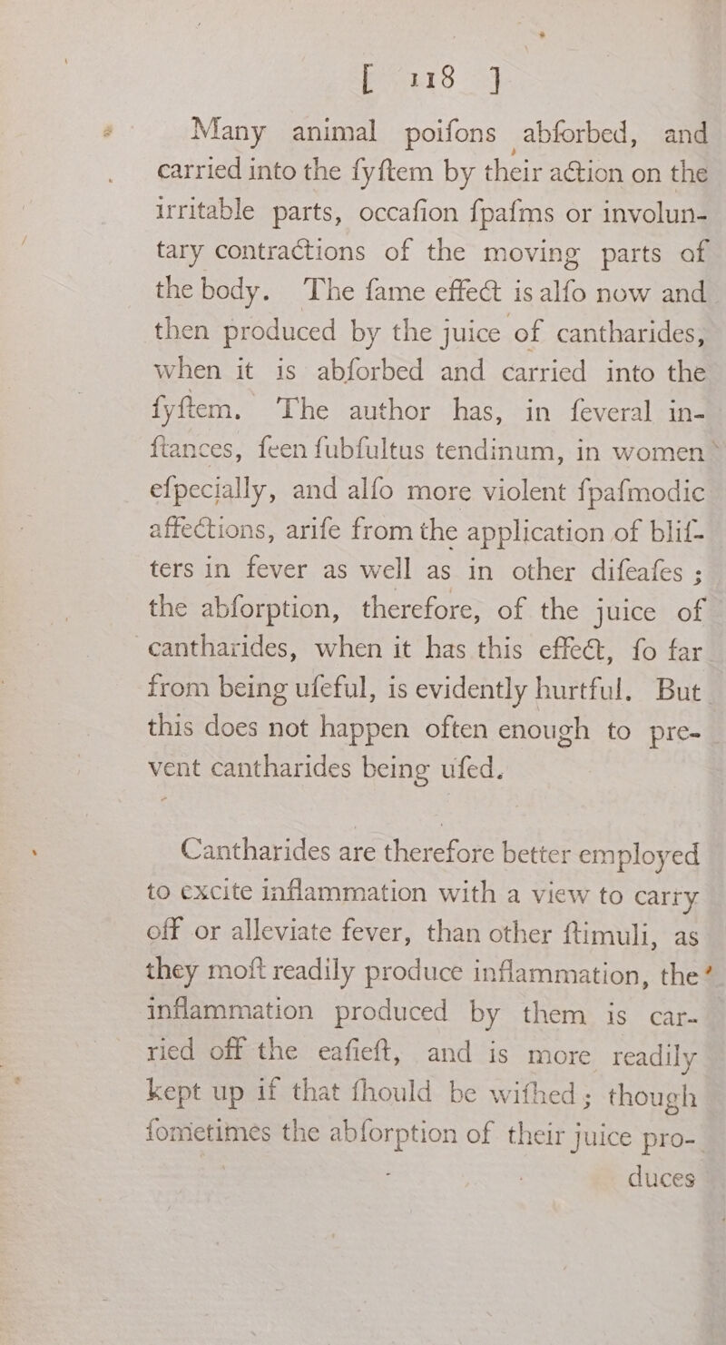 Uae see Many animal poifons abforbed, and carried into the fyftem by their action on the irritable parts, occafion fpafms or involun- tary contractions of the moving parts of the body. The fame effect is alfo now and then produced by the juice of cantharides, when it is abforbed and carried into the fyftem. The author ‘has, in feveral-ins fiances, feen fubfultus tendinum, in women * efpecially, and alfo more violent fpafmodic affections, arife from the application of blif- ters in fever as well as in other difeafes ; the abforption, therefore, of the juice of -cantharides, when it has this effeét, fo far from being ufeful, is evidently hurtful. But this does not happen often enough to pre-_ vent cantharides being ufed. Cantharides are therefore better employed to excite inflammation with a view to carry off or alleviate fever, than other ftimuli, as they moft readily produce inflammation, the? inflammation produced by them is car~ ried off the eafieft, and is more readily kept up if that fhould be withed; though fometimes the abforption of their juice pro-_ duces