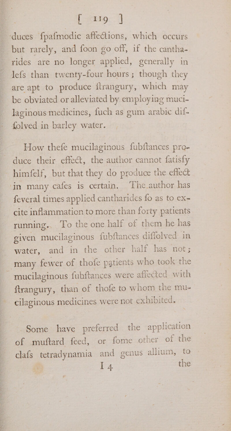 [ 119 | ‘duces fpafmodic affeClions, which occurs but rarely, and foon go off, if the cantha- rides are no longer applied, generally in lefs than twenty-four hours ; though they are apt to produce ftrangury, which may be obviated or alleviated by employing muci- laginous medicines, fuch as gum arabic dif- - folved in barley water. How thefe mucilaginous fubftances pro- duce their effect, the author can ‘not fatisfy himfelf, but that they do produce the effect in many cafes is certain. The author has feveral times applied cantharides fo as to ex- cite inflammation to more than uy patients running.. To the one half of them he has. given mucilaginous fubftances diffolved in water, and in the other half has not; _ many fewer of thofe patients who took a ~ mucilaginous fubftances were affected with ftrangury, than of thofe to whom the mu- cilaginous medicines were not exhibited. Some have preferred the application of amuttard feed, “or fome other of the clafs tetradynamia and genus allium, to