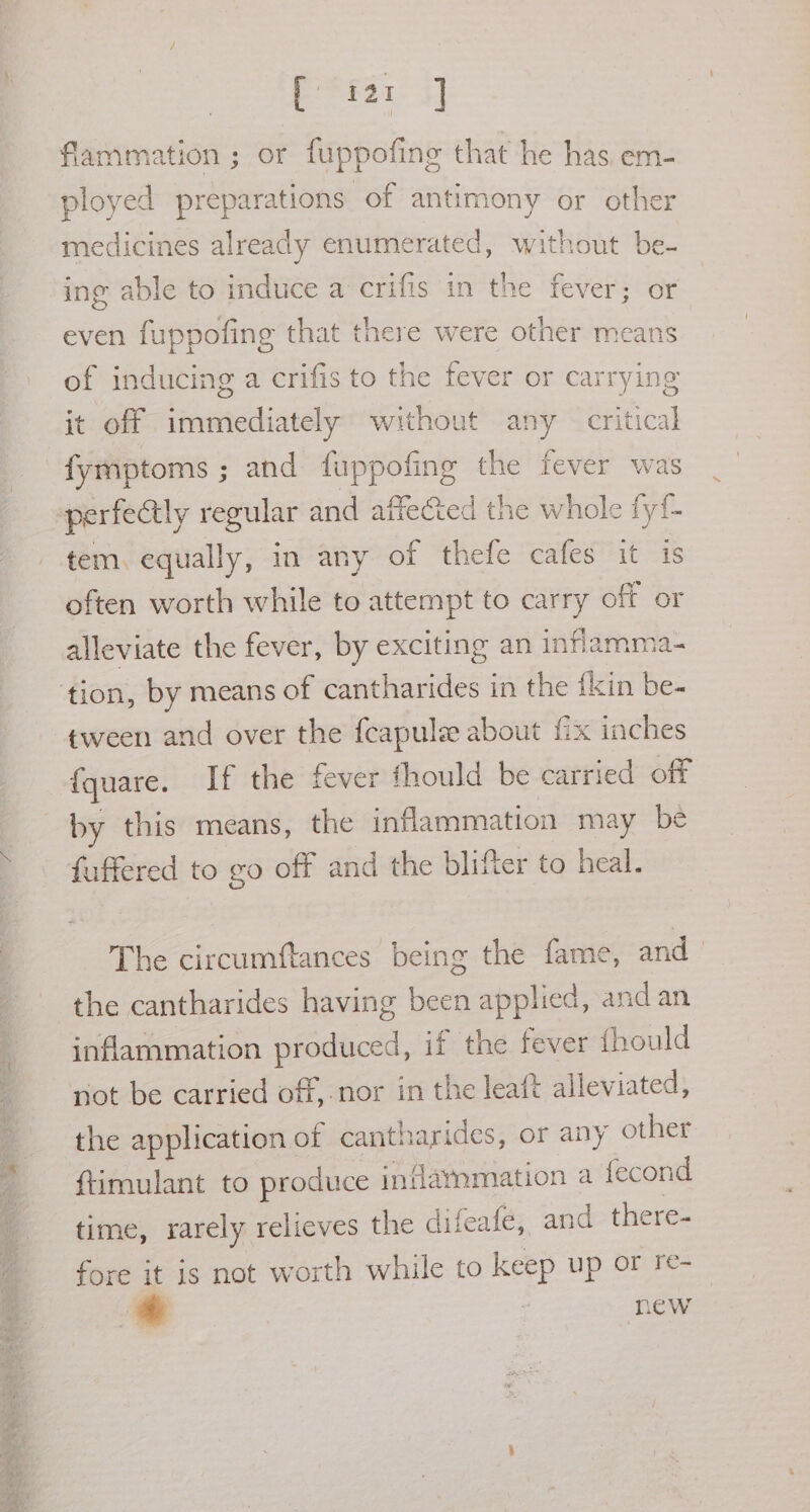 [1a flammation ; or fuppofing that he has em- ployed preparations of antimony or other medicines already enumerated, without be- ing able to induce a crifis in the fever; or even fuppofing that there were other means of inducing a crifis to the fever or carrying jt off immediately without any critical fymptoms ; and fuppofing the fever was perfectly regular and affe&amp;ed the whole fyi. tem. equally, in any of thefe cafes it is often worth while to attempt to carry off or alleviate the fever, by exciting an inflamma- ‘tion, by means of cantharides in the {kin be- tween and over the fcapule about fix inches {quare. If the fever fhould be carried off by this means, the inflammation may be fuffered to go off and the blifter to heal. The circumftances being the fame, and | the cantharides having been applied, and an inflammation produced, if the fever fhould not be carried off, nor in the leaft alleviated, the application of cantharides, or any other ftimulant to produce inflarmmation a fecond time, rarely relicves the difeafe, and there- fore it is not worth while to keep up or re-