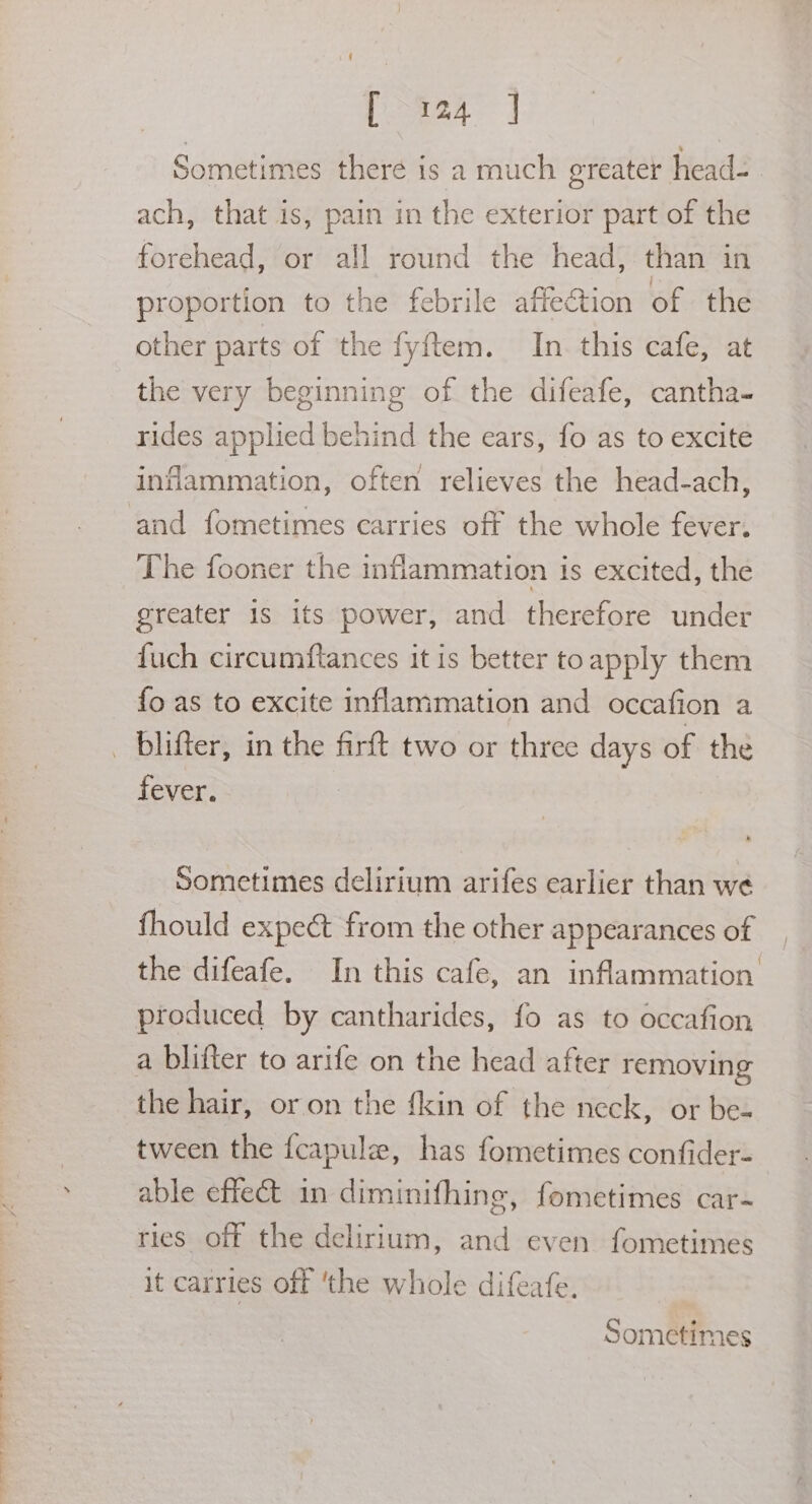 Daa4 J Sometimes there is a much greater head=- ach, that is, pain in the exterior part of the forehead, or all round the head, than in proportion to the febrile affection of the other parts of the fyftem. In this cafe, at the very beginning of the difeafe, cantha- rides applied behind the ears, fo as to excite inflammation, often relieves the head-ach, and fometimes carries off the whole fever. The fooner the inflammation is excited, the greater 1s its power, and therefore under fuch circumftances it is better toapply them fo as to excite inflammation and occafion a fever. Sometimes delirium arifes earlier than we fhould expect from the other appearances of the difeafe. In this cafe, an inflammation produced by cantharides, fo as to occafion a blifter to arife on the head after removing the hair, or on the {kin of the neck, or be- tween the fcapule, has fometimes confider- able effect in diminifhing, fometimes car- ries off the delirium, and even fometimes it carries off ‘the whole difeafe.