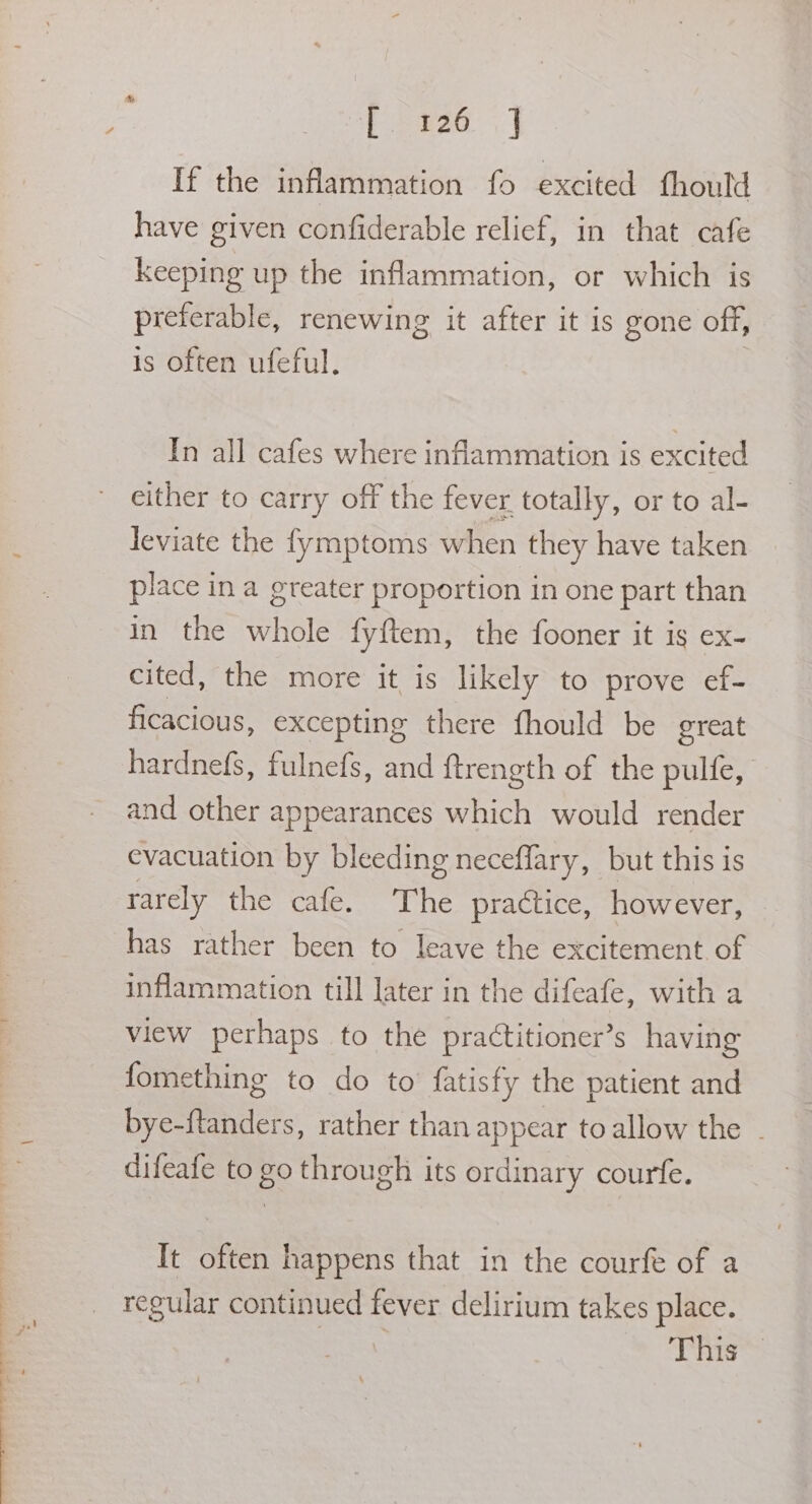 ah et ee eee Pee 5. | If the inflammation fo excited fhould have given confiderable relief, in that cafe keeping up the inflammation, or which is preferable, renewing it after it is gone off, is often ufeful. | In all cafes where inflammation is excited either to carry off the fever. totally, or to al- leviate the fymptoms when they have taken place in a greater proportion in one part than in the whole fyftem, the fooner it is ex- cited, the more it is likely to prove ef- ficacious, excepting there fhould be great hardnefs, fulnefs, and {trength of the pulfe, and other appearances which would render evacuation by bleeding neceflary, but this is rarely the cafe. The practice, however, has rather been to leave the excitement of inflammation till later in the difeafe, with a view perhaps to the practitioner’s having fomething to do to fatisfy the patient and bye-ftanders, rather than appear to allow the - difeafe to go through its ordinary courfe. It often happens that in the courfe of a recular continued fever delirium takes place. This