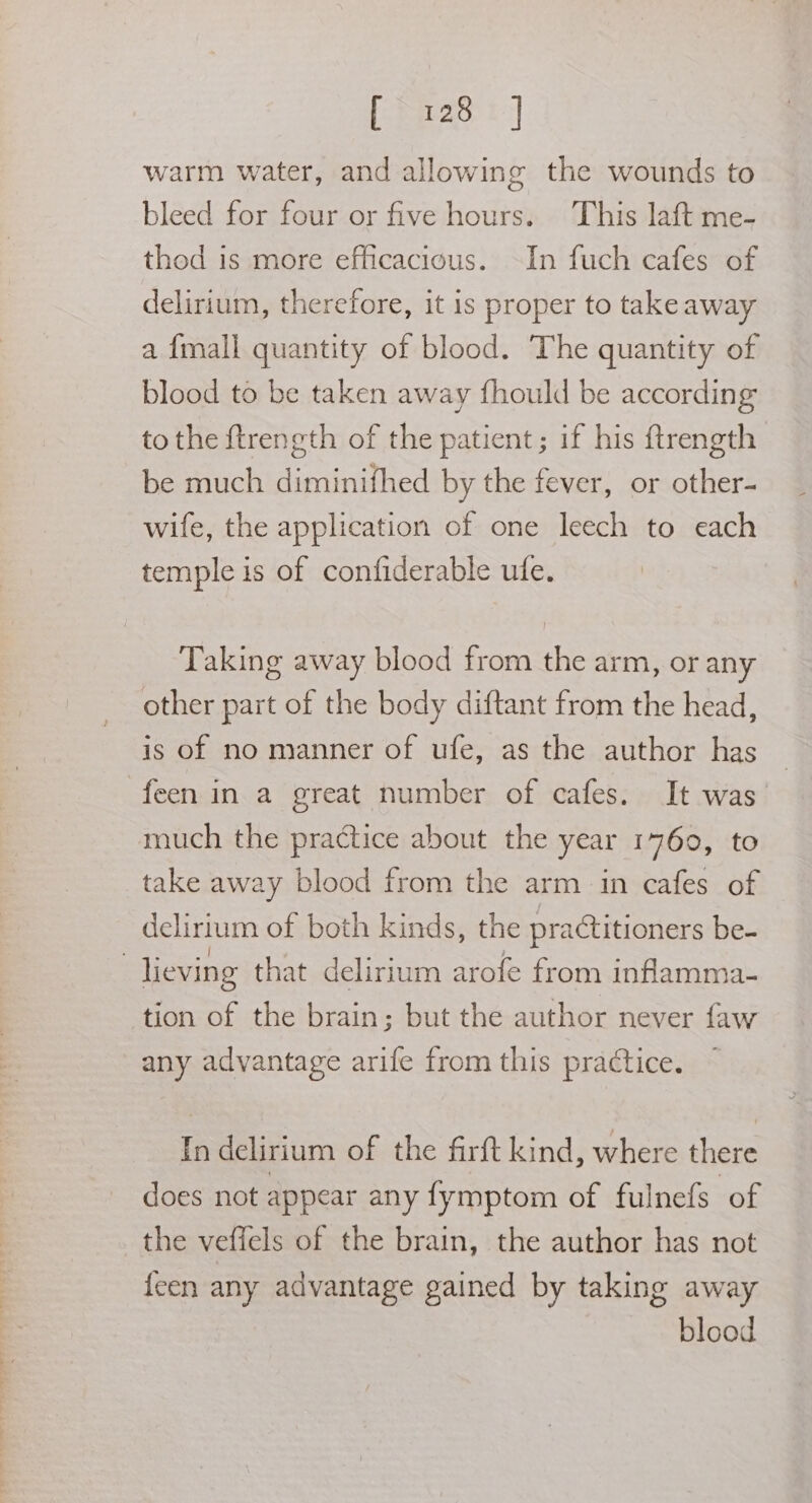 (2a: t | warm water, and allowing the wounds to bleed for four or five hours. This laft me- thod is more efficacious. ~In fuch cafes of delirium, therefore, it is proper to take away a {mall quantity of blood. The quantity of blood to be taken away fhould be according to the ftrength of the patient; if his ftrength be much diminifhed by the fever, or other- wife, the application of one leech to each temple is of confiderable ufe. Taking away blood from the arm, or any other part of the body diftant from the head, is of no manner of ufe, as the author has — feen in a great number of cafes. It was. take away blood from the arm in cafes of delirium of both kinds, the practitioners be- tion of the brain; but the author never faw any advantage arife from this practice. In delirium of the firft kind, where there does not appear any fymptom of fulnefs of the veffels of the brain, the author has not {een any advantage gained by taking away blood