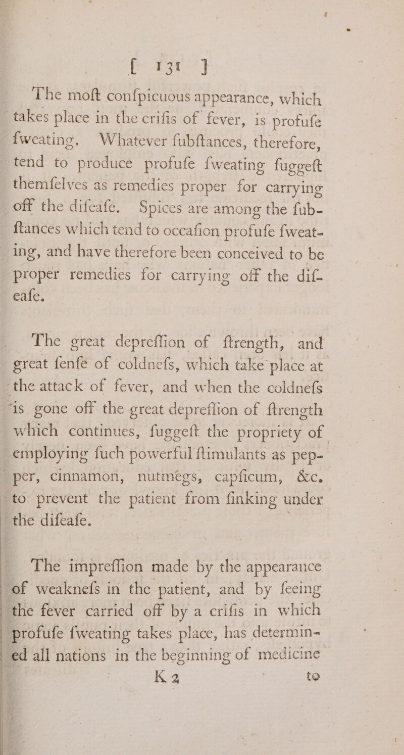 ae) The moft confpicuous appearance, which takes place in the crifis of fever, is protufe _fweating. Whatever fubftances, therefore, tend to produce profufe {weating fugeett themfelves as remedies proper = carrying off the difeafe. Spices are among the fub- {tances which tend to occafion profufe fweat- ing, and have therefore been conceived to be proper remedies for carrying off the dif- e eafe. The great depreffion of ftrength, and great fenfe of coldnefs, which take place at the attack of fever, and when the coldnefs “is gone off the great depreilion of ftrength which continues, fuggeft the propriety of ) _ employing fuch powerful ftimulants as pep- “per, cinnamon, nutmegs, ca pficum, SC. *to: prevent the patient from finking under the difeafe. The impreffion made by the appearance of weaknefs in the patient, and by fecing the fever carried off by a crifis in ich -profufe fweating takes place, has determin- “ed all nations in the beginning of medicine K 2 | to