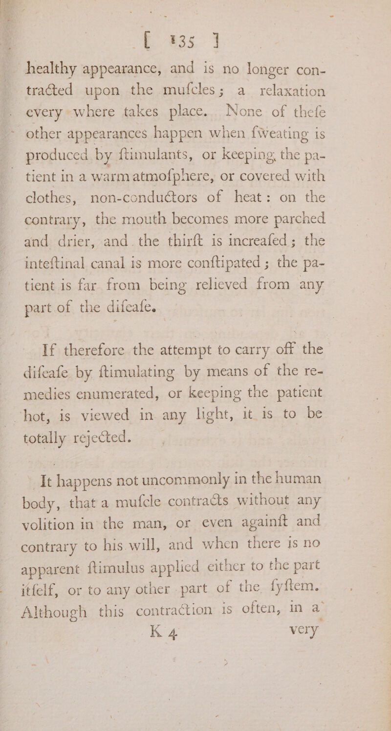 S wat oe tracted upon the mufcles; a_ relaxation every where takes place. None of thefe other appearances happen when f{weating is produced by {timulants, or keeping, the pa- tient In a warm atmofphere, or covered with clothes, non-conductors of heat: on the contrary, the mouth becomes more parched and drier, and. the thirft is increafed; the inteftinal canal is more conftipated ; the pa- tient is far from being relieved from any part. of the difeate. If therefore the attempt to carry off the difeafe. by ftimulating by means of the re- medies enumerated, or keeping the patient totally rejected. It happens not uncommonly in the human body, that a mufcle contracts without any volition in the man, or even again{t and contrary to his will, and when there is no apparent ftimulus applied either to the part itfelf, or to any other part of the, fyftem. Although this contraction is often, in a