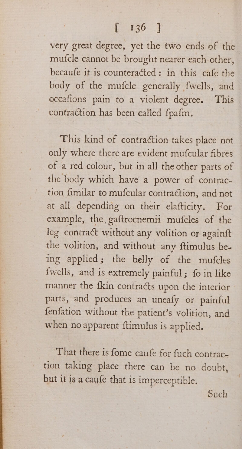 very great degree, yet the two ends of the mufcle cannot be brought nearer each other, becaufe it is counteracted: in this cafe the body of the mufcle generally fwells, and occafions pain to a violent degree. This contraction has been called fpafm. This kind of contraction takes place not only where there are evident mufcular fibres of a red colour, but in all the other parts of the body which have a power of contrac- tion fimilar to mufcular contraction, and not at all depending on their elafticity. For example, the, gaftrocnemii mufcles of the leg contract without any volition or againtft the volition, and without any {timulus be- ing applied; the belly of the mufcles {wells, and is extremely painful; fo in like manner the fkin contracts upon the interior parts, and produces an uneafy or painful fenfation without the patient’s volition, and when no apparent ftimulus is applied. ‘That there is fome caufe for fuch contrac- tion taking place there can be no doubt, but it is a caufe that is imperceptible. sae Such
