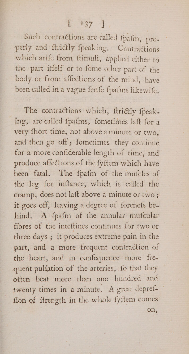 po) 4 Such contractions are called fpafm, pro- perly and ftrictly fpeaking. Contra@ions which arife from ftimuli, applied either to the part itfelf or to fome other part of the body. or from affections of the mind, have been called in a vague fenfe fpafms likewife. The contraGtions which, ftriGly {peak ing, are called {pafms, fometimes laft for a very fhort time, not above a minute or two, and then go off ; fometimes they continue for a more confiderable length of time, and produce affections of the fyftem which have been fatal. The fpafm of the mufcles of the leg for inftance, which is called the cramp, does not laft above a minute or two 3; it goes off, leaving a degree of forenefs be- hind. A {pafm of the annular mufcular fibres of the inteftines continues for two or three days ; it produces extreme pain in the part, and a more frequent contraction of the heart, and in confequence more fre- quent pulfation of the arteries, fo that they often beat more than one hundred and twenty times in a minute. A great depref- fion of ftrength in the whole fyftem comes on,