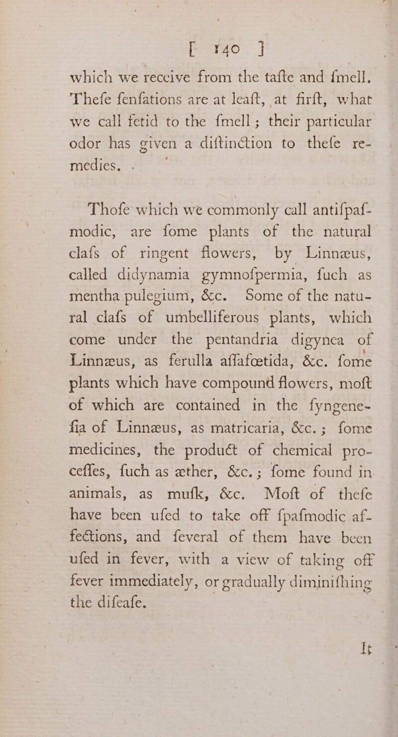 cao) which we receive from the tafte and fmell. Thefe fenfations are at leaft, at firft, what we call fetid to the {mell; their particular odor has given a diftinction to thefe re- miédies, «°° * Thofe which we commonly call antifpaf- modic, are fome plants of the natural clafs of ringent flowers, by Linneus, called didynamia gymnofpermia, fuch as mentha pulegium, &amp;c. Some of the natu- ral clafs of umbelliferous plants, which come under the pentandria digynea of Linneus, as ferulla affafcetida, &amp;c. fome plants which have compound flowers, moft of which are contained in the fyngene- fia of Linneus, as matricaria, &amp;c.; fome- medicines, the produét of chemical pro- ceffes, fuch as wether, &amp;c.; fome found in animals, as mufk, &amp;c. Mott of thefe have been ufed to take off fpafmodic af- fections, and feveral of them have been ufed in fever, with a view of taking off fever immediately, or gradually diminifhing the difeafe. It
