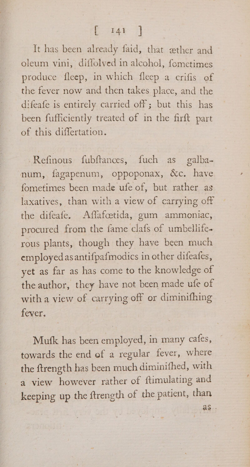 Pinay >] It has been already faid, that ether and oleum vini, diffolved in alcohol, fometimes produce fleep, in which fleep a crifis of the fever now and then takes place, and the difeafe is entirely carried off ; but this has been fufficiently treated of in the firft part of this differtation. Refinous fubftances, fuch as _ galba- num, fagapenum, oppoponax, &amp;c. have. fometimes been made ufe of, but rather ag laxatives, than with a view of carrying off the difeafe. Affafcetida, gum ammoniac, procured from the fame clafs of umbellife- rous plants, though they have been much employedasantifpafmodics in other difeafes, yet as far as has come to the knowledge of the author, they have not been made ufe of with a view of carrying off or diminifhing fever. | Mufk has been employed, in many cafes, towards the end ef a regular fever, where the ftrength has been much diminifhed, with a view however rather of ftimulating and keeping up the ftrength of the patient, than . as .