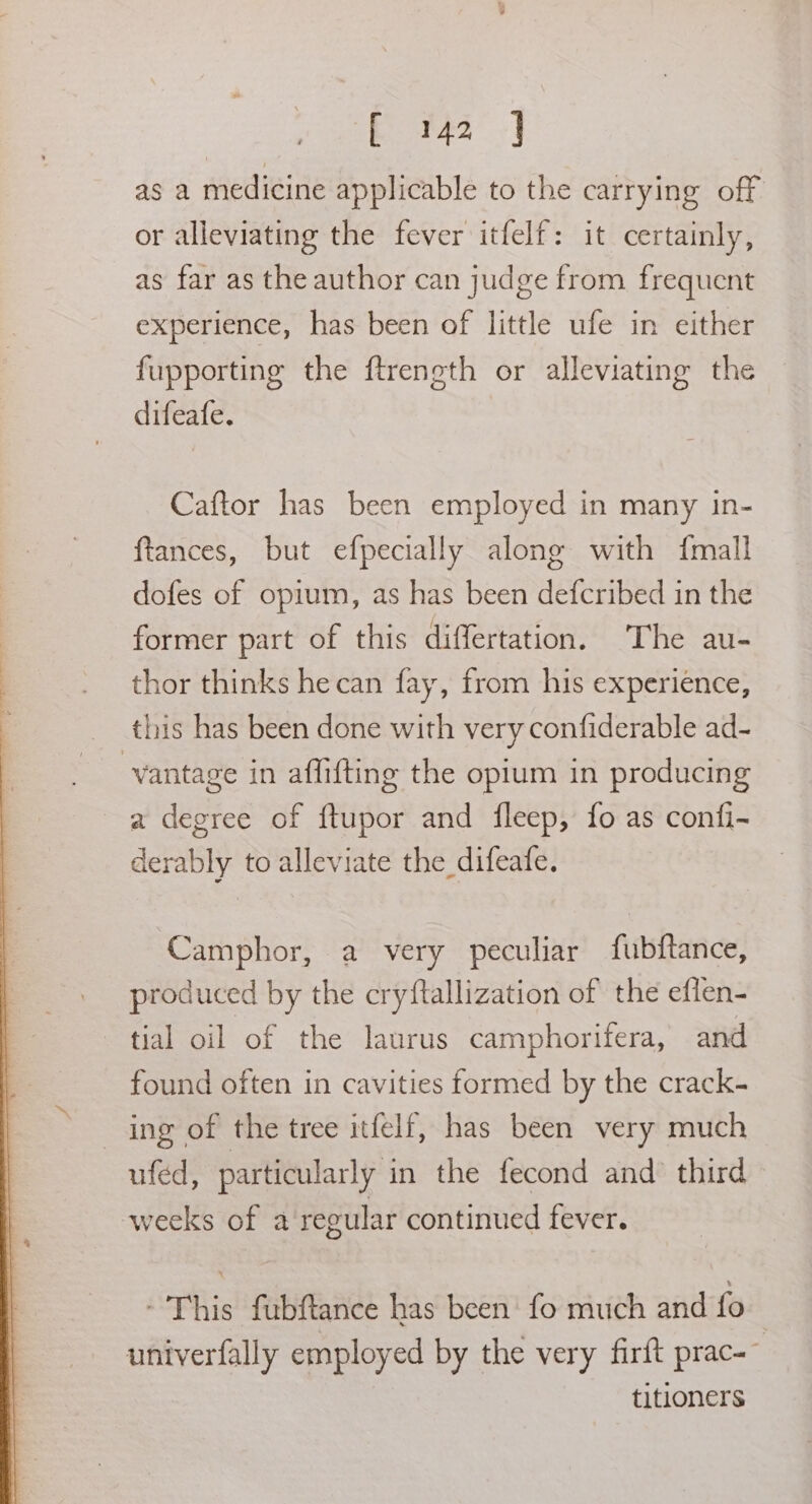 bE f42° J as a medicine applicable to the carrying off or alleviating the fever itfelf: it certainly, as far as the author can jud ge from frequent experience, has been of little ufe in either fupporting the ftreneth or alleviating the difeafe. Caftor has been employed in many in- ftances, but efpecially along with {mall dofes of opium, as has been defcribed in the former part of this differtation. The au- thor thinks hecan fay, from his experience, this has been done with very confiderable ad- vantage in affi{ting the opium in producing a degree of ftupor and fleep, fo as confi- derably to alleviate the difeafe. Camphor, a very peculiar fubftance, produced by the cryftallization of the eflen- tial oil of the laurus camphorifera, and found often in cavities formed by the crack- ing of the tree itfelf, has been very much ufed, particularly in the fecond and’ third weeks of a regular continued fever. - This fubftance has been’ fo much and fo univerfally employed by the very firft prac-~ titloners
