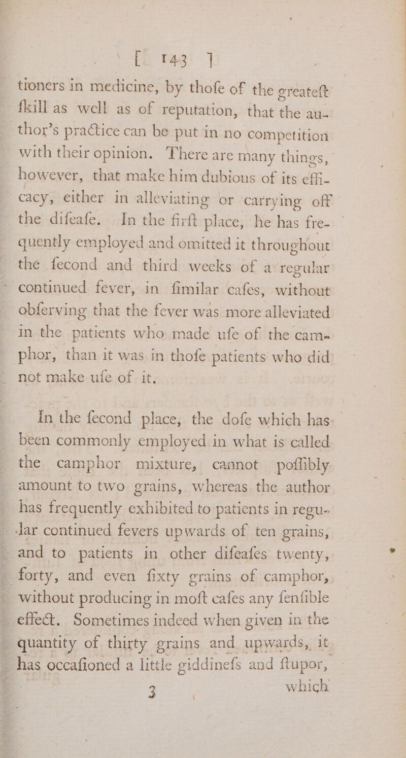 = Ak Peg troners in medicine, by thofe of the ereatett fkill as well as of reputation, that the au- thor’s practice can be put in no competition with their opinion. There are many things, however, that make him dubious of jts de. cacy, either in alleviating or carrying off the difeafe. In the firft place, he has fre- quently employed and omitted it throughout the fecond and third weeks of a regular continued fever, in fimilar cafes, without not make ufe of - it. In the fecond place; the dofe which has: amount to two grains, whereas the author has frequently exhibited to Panes in regu- Jar continued fevers upwards of ten grains, and to patients in other difeafes twenty, forty, and even fixty grains of camphor, without producing in moft cafes any fenfible 3 which