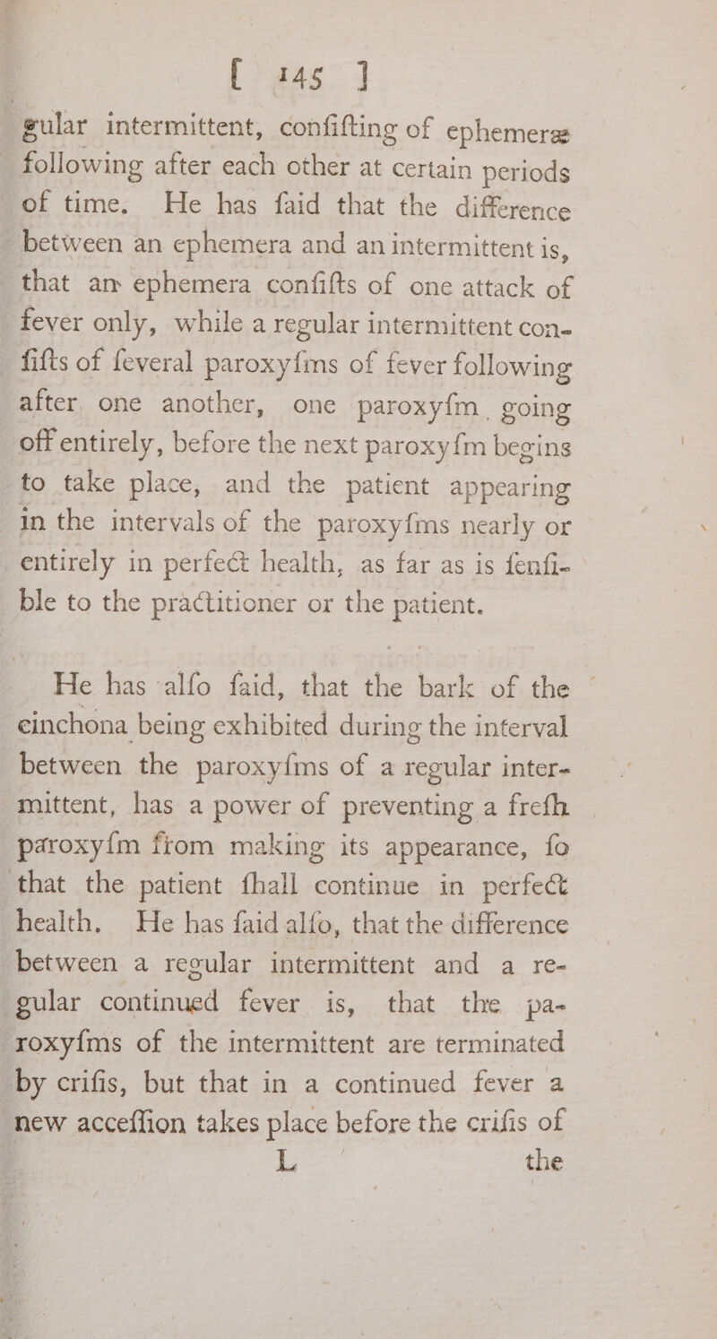 [ogas° J gular intermittent, confifting of ephemerag following after each other at certain periods of time. He has faid that the diffrence between an ephemera and an intermittent is, that am ephemera confifts of one attack of fever only, while a regular intermittent con- -fifts of feveral paroxyfins of fever following after, one another, one ‘paroxy{m | going off entirely, before the next paroxy{m begins to take place, and the patient appearing in the intervals of the paroxy{ms nearly or . entirely i in perfect health, as far as is fenfi- ble to the practitioner or the patient. He has ‘alfo faid, that the bark of the ~ einchona being exhibited during the interval between the paroxy{ms of a regular inter- mittent, has a power of preventing a frefh paroxy{m from making its appearance, fo that the patient fhall continue in perfect health. He has faid alfo, that the difference between a regular intermittent and a re- gular continued fever is, that the pa- roxy{ms of the intermittent are terminated by crifis, but that in a continued fever a new acceffion takes place before the crifis of ae the