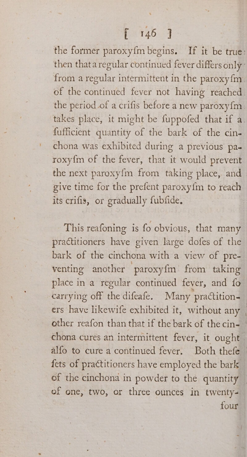 &amp; f 146 ] fufficient quantity of the bark of the cin- chona was exhibited during a previous pa- roxy{m of the fever, that it would prevent give time for the prefent paroxy{m to reach its crifis, or gradually fubfide. This reafoning is fo obvious, that many practitioners have given large dofes of the bark of the cinchona with a view of pre- venting another paroxyfm from taking place in a regular continued fever, and fo carrying off the difeafe. Many “practition- of the cinchona in powder to the quantity four