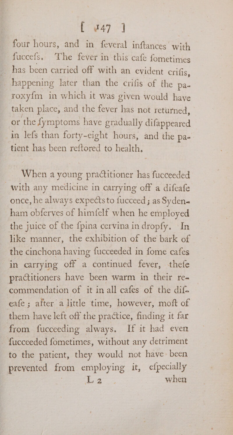 four hours, and in feveral inftances with fuccefs. The fever in this cafe fometimes has been carried off with an evident crifis, _ happening later than the crifis of the pa- roxyf{m in which it was given would have taken place, and the fever has not returned, or the fymptoms have gradually difappeared _in lefs than forty-eight hours, and the pa- tient has been reftored to health, When a young practitioner has fucceeded with any medicine in carrying off a difeafe once, he always expectsto fucceed ; as Syden« ham obierves of himfelf when he employed the juice of the {pina cervina in dropfy. In like manner, the exhibition of the bark of the cinchona having fucceeded in fome cafes in carrying off a continued fever, thefe practitioners have been warm in their re~ commendation of it in all cafes of the dif eafe ; after alittle time, however, moft of them have left off the practice, finding it far from fucceeding always. If it had even — fucceeded fometimes, without any detriment to the patient, they would not have- been prevented from employing it, efpecially | ae when